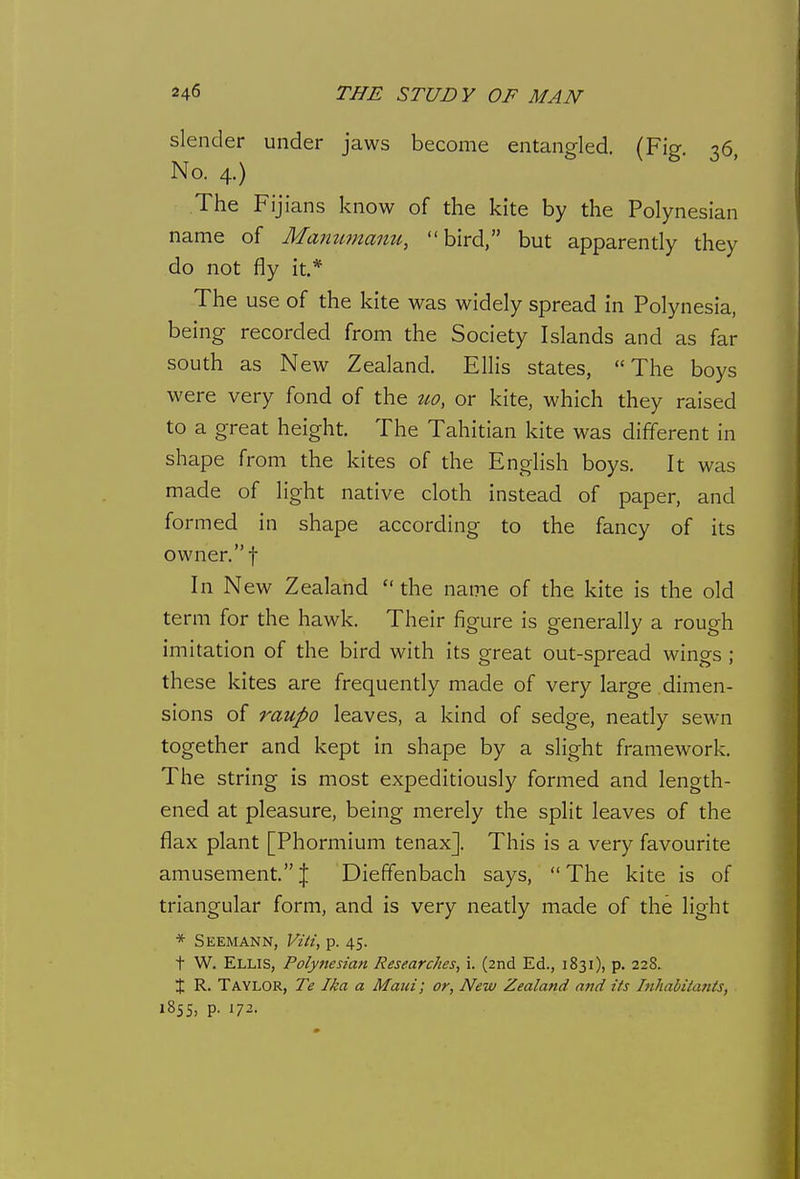 slender under jaws become entangled. (Fig. 36, No. 4.) The Fijians know of the kite by the Polynesian name of Mammtanu, bird, but apparently they do not fly it.* The use of the kite was widely spread in Polynesia, being recorded from the Society Islands and as far south as New Zealand. ElHs states, The boys were very fond of the tt,o, or kite, which they raised to a great height. The Tahitian kite was different in shape from the kites of the English boys. It was made of light native cloth instead of paper, and formed in shape according to the fancy of its owner. t In New Zealand  the name of the kite is the old term for the hawk. Their figure is generally a rough imitation of the bird with its great out-spread wings ; these kites are frequently made of very large dimen- sions of raupo leaves, a kind of sedge, neatly sewn together and kept in shape by a slight framework. The string is most expeditiously formed and length- ened at pleasure, being merely the split leaves of the flax plant [Phormium tenax]. This is a very favourite amusement.! Diefifenbach says, The kite is of triangular form, and is very neatly made of the light * Seemann, Viti, p. 45. t W. Ellis, Polynesian Researches, i. (2nd Ed., 1831), p. 228. X R. Taylor, Te Ika a Maui; or, New Zealand and its Inhabitants, 1855, p. 172.