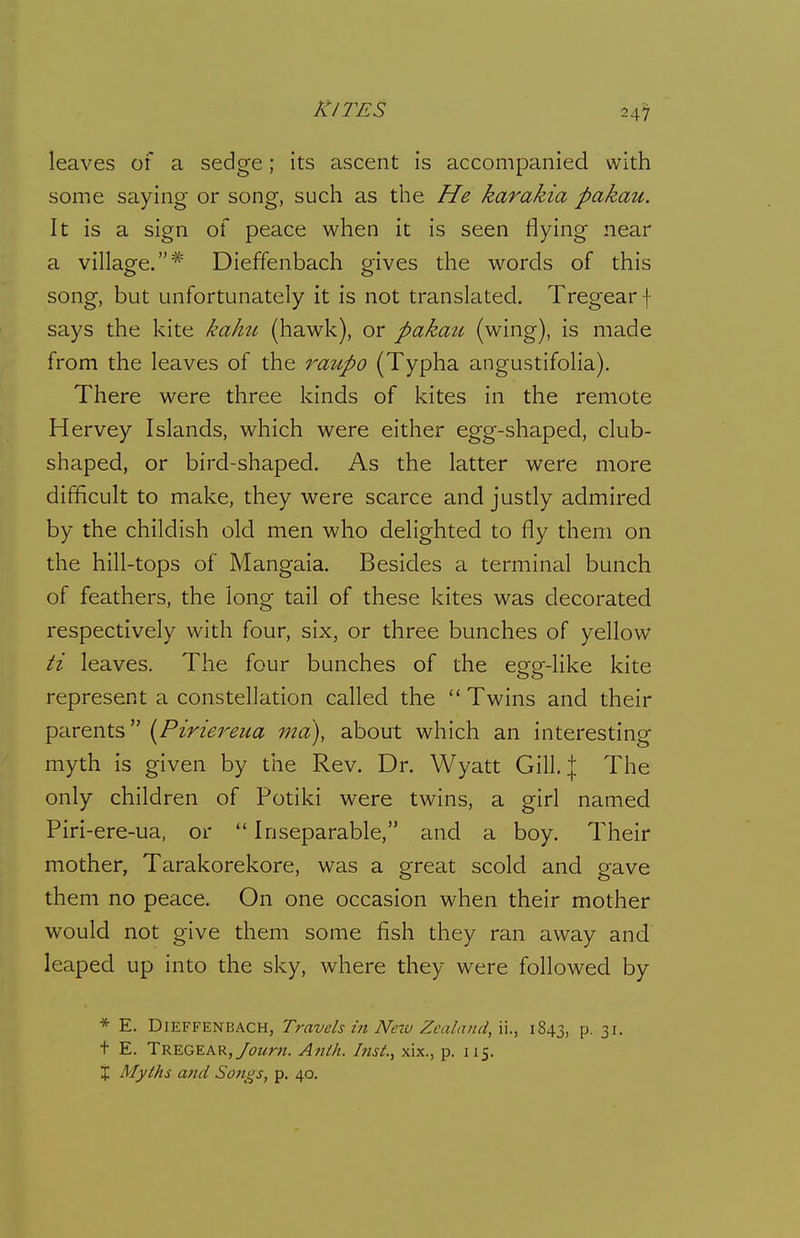 leaves of a sedge; its ascent is accompanied with some saying or song, such as the He karakia pakau. It is a sign of peace when it is seen flying near a village.* Dieffenbach gives the words of this song, but unfortunately it is not translated. Tregearf says the kite kahu (hawk), or pakau (wing), is made from the leaves of the raiipo (Typha angustifolia). There were three kinds of kites in the remote Hervey Islands, which were either egg-shaped, club- shaped, or bird-shaped. As the latter were more difficult to make, they were scarce and justly admired by the childish old men who delighted to fly them on the hill-tops of Mangaia. Besides a terminal bunch of feathers, the long tail of these kites was decorated respectively with four, six, or three bunches of yellow ti leaves. The four bunches of the egg-like kite represent a constellation called the Twins and their parents {Piriereiia md), about which an interesting myth is given by the Rev. Dr. Wyatt Gill, The only children of Potiki were twins, a girl named Piri-ere-ua, or Inseparable, and a boy. Their mother, Tarakorekore, was a great scold and gave them no peace. On one occasion when their mother would not give them some fish they ran away and leaped up into the sky, where they were followed by * E. Dieffenbach, Travels in Netv Zealand, ii., 1843, p. 31. t E. TREGEAR,/i3Z/!r«. Ajilh. Ittsi., xix., p. 115. J Myths atid Songs, p. 40.