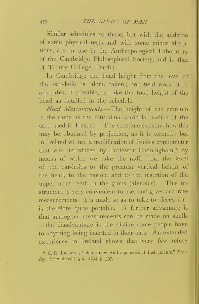 Similar schedules to these, but with the addition of some physical tests and with some minor altera- tions, are in use in the Anthropological Laboratory of the Cambridge Philosophical Society, and in that of Trinity College, Dublin. In Cambridge the head height from the level of the ear-hole is alone taken; for field-work it is advisable, if possible, to take the total height of the head as detailed in the schedule. Head Measurements.—The height of the cranium is the same as the altitudinal auricular radius of the card used in Ireland. The schedule explains how this may be obtained by projection, as it is termed-: but in Ireland we use a modification of Busk's craniometer that was introduced by Professor Cunningham,* by means of which we take the radii from the level of the ear-holes to the o-reatest vertical height of the head, to the nasion, and to the insertion of the upper front teeth in the gums (alveolus). This in- strument is very convenient to use, and gives accurate measurements; it is made so as to take to pieces, and is therefore quite portable. A further advantage is that analogous measurements can be made on skulls —the disadvantage is the dislike some people have to anything being inserted in their ears. An extended experience in Ireland shows that very few refuse * C. R. Browne,  Some new Anthropometrical Instruments, Proc,