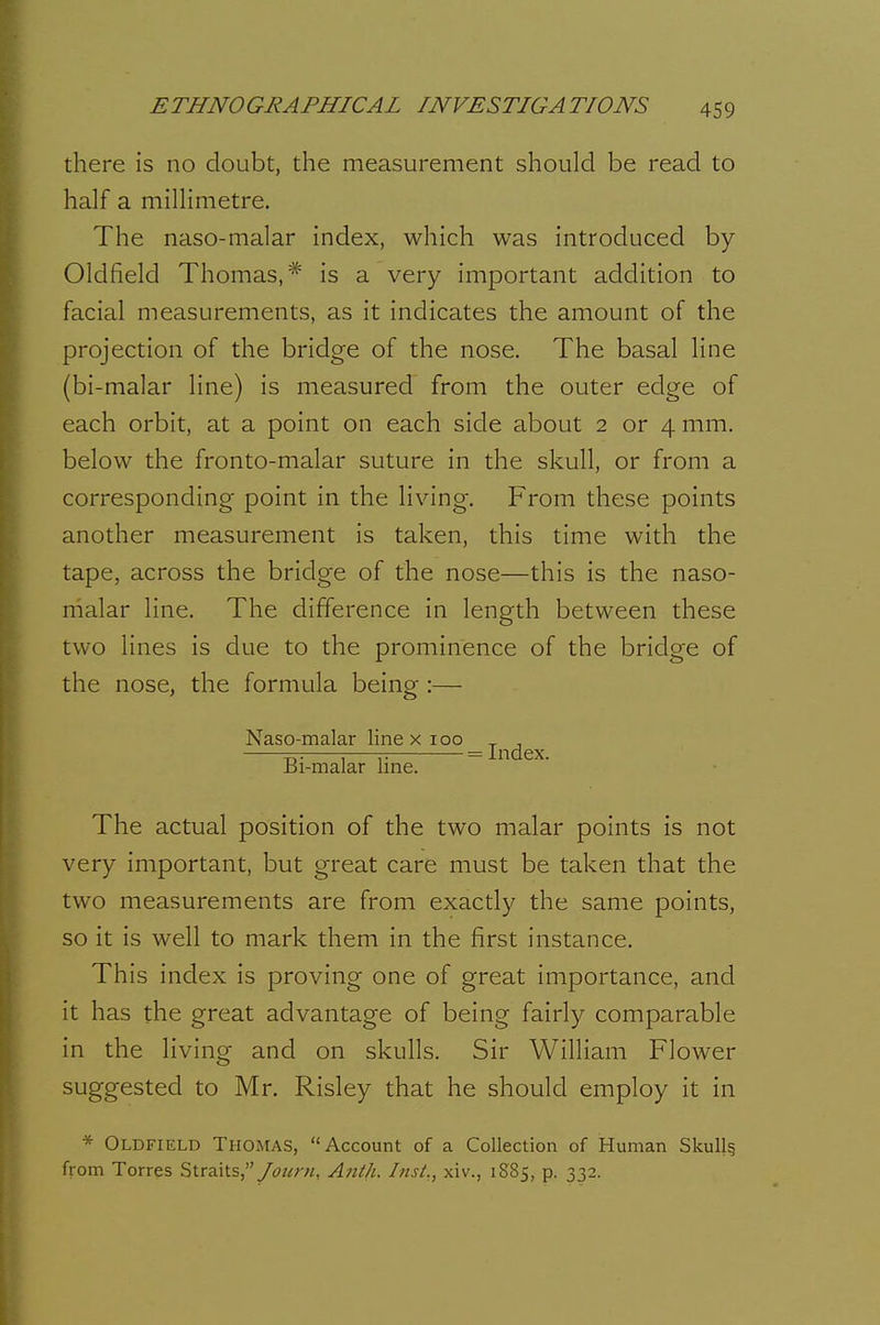 there is no doubt, the measurement should be read to half a millimetre. The naso-malar index, which was introduced by Oldfield Thomas,* is a very important addition to facial measurements, as it indicates the amount of the projection of the bridge of the nose. The basal line (bi-malar line) is measured from the outer edge of each orbit, at a point on each side about 2 or 4 mm. below the fronto-malar suture in the skull, or from a corresponding point in the living. From these points another measurement is taken, this time with the tape, across the bridge of the nose—this is the naso- malar line. The difference in length between these two lines is due to the prominence of the bridge of the nose, the formula being :— Naso-malar line x ^°°_jj^(jgjj Bi-malar line. The actual position of the two malar points is not very important, but great care must be taken that the two measurements are from exactly the same points, so it is well to mark them in the first instance. This index is proving one of great importance, and it has the great advantage of being fairly comparable in the living and on skulls. Sir William Flower suggested to Mr. Risley that he should employ it in * Oldfield Thomas, Account of a Collection of Human Skull§ from Torres Straits,Aiith. Inst,, xiv., 1S85, p. 332.