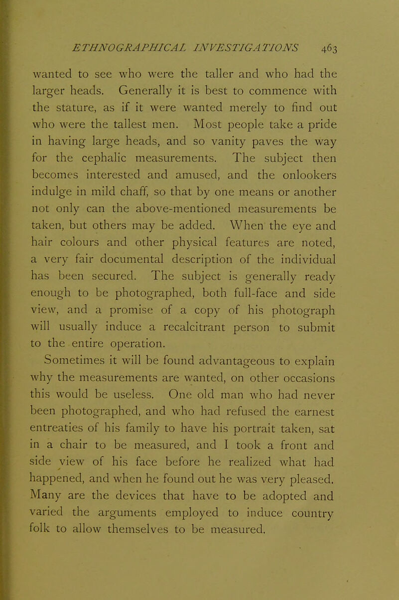 wanted to see who were the taller and who had the larger heads. Generally it is best to commence with the stature, as if it were wanted merely to find out who were the tallest men. Most people take a pride in having large heads, and so vanity paves the way for the cephalic measurements. The subject then becomes interested and amused, and the onlookers indulge in mild chaff, so that by one means or another not only can the above-mentioned measurements be taken, but others may be added. When the eye and hair colours and other physical features are noted, a very fair documental description of the individual has been secured. The subject is generally ready enough to be photographed, both full-face and side view, and a promise of a copy of his photograph will usually induce a recalcitrant person to submit to the entire operation. Sometimes it will be found advantageous to explain why the measurements are wanted, on other occasions this would be useless. One old man who had never been photographed, and who had refused the earnest entreaties of his family to have his portrait taken, sat in a chair to be measured, and I took a front and side view of his face before he realized what had happened, and when he found out he was very pleased. Many are the devices that have to be adopted and varied the arguments employed to induce country folk to allow themselves to be measured.