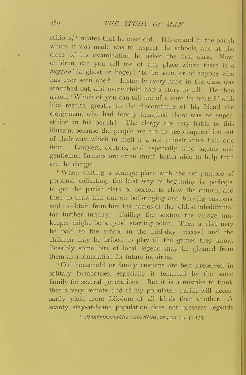 stitions/* relates that he once did. His errand in the parish where it was made was to inspect the schools, and at the close of his examination he asked the first class, 'Now, children, can you tell me of any place where there is a buggan' (a ghost or bogey) ' to be seen, or of anyone who has ever seen one?' Instantly every hand in the class was stretched out, and every child had a story to tell. He then asked, ' Which of you can tell me of a cure for warts ?' with like results, greatly to the discomfiture of hi^ friend the clergyman, who had fondly imagined there was no super- stition in his parish! The clergy are very liable to this illusion, because the people are apt to keep superstition out of their way, which in itself is a not uninstructive folk-loric item. Lawyers, doctors, and especially land agents and gentlemen-farmers are often much better able to help than are the clergy. When visiting a strange place with the set purpose of personal collecting, the best way of beginning is, perhaps, to get the parish clerk or sexton to show the church, and then to draw him out on bell-ringing and burying customs, and to obtain from him the names of the' oldest inhabitants' for further inquiry. Failing the sexton, the village inn- keeper might be a good starting-point. Then a visit may be paid to the school in the mid-day 'recess,' and the children may be bribed to play all the games they know. Possibly some bits of local legend may be gleaned from them as a foundation for future inquiries. Old household or family customs are best presei-ved in solitary farmhouses, especially if tenanted by the same family for several generations. But it is a mistake to think that a very remote and thinly populated parish will neces- sarily yield more folk-lore of all kinds than another. A scanty stay-at-home population does not preseiwe legends * Montgomeryshire Collections, xv., part i., p. 135.