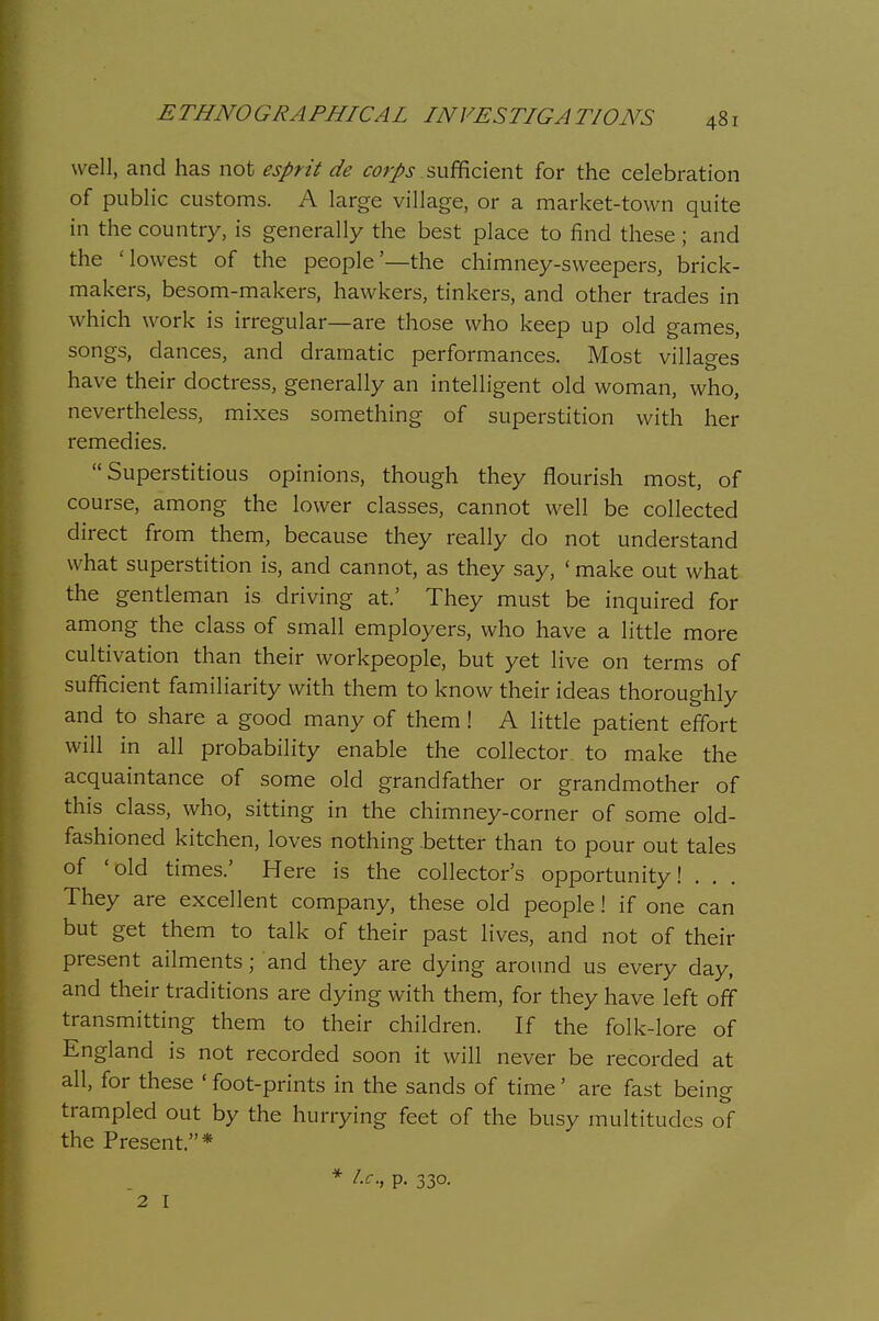 well, and has not esprit de ^rtJ/^j-, sufficient for the celebration of public customs. A large village, or a market-town quite in the country, is generally the best place to find these; and the 'lowest of the people'—the chimney-sweepers, brick- makers, besom-makers, hawkers, tinkers, and other trades in which work is irregular—are those who keep up old games, songs, dances, and dramatic performances. Most villages have their doctress, generally an intelligent old woman, who, nevertheless, mixes something of superstition with her remedies. Superstitious opinions, though they flourish most, of course, among the lower classes, cannot well be collected direct from them, because they really do not understand what superstition is, and cannot, as they say, ' make out what the gentleman is driving at.' They must be inquired for among the class of small employers, who have a little more cultivation than their workpeople, but yet live on terms of sufficient familiarity with them to know their ideas thoroughly and to share a good many of them! A little patient effort will in all probability enable the collector to make the acquaintance of some old grandfather or grandmother of this class, who, sitting in the chimney-corner of some old- fashioned kitchen, loves nothing better than to pour out tales of 'old times.' Here is the collector's opportunity! . . They are excellent company, these old people! if one can but get them to talk of their past lives, and not of their present ailments; and they are dying around us every day, and their traditions are dying with them, for they have left off transmitting them to their children. If the folk-lore of England is not recorded soon it will never be recorded at all, for these ' foot-prints in the sands of time' are fast being trampled out by the hurrying feet of the busy multitudes of the Present.* * /.i-., p. 330. 2 I