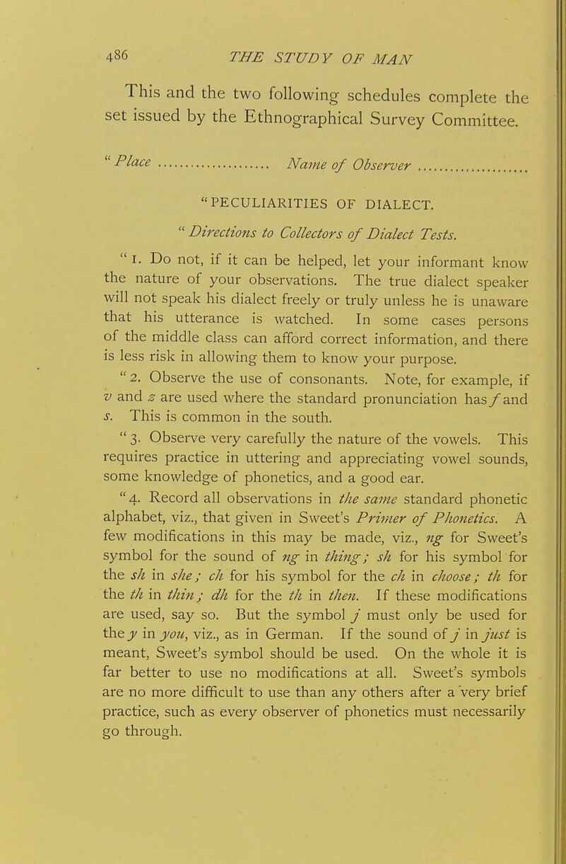 This and the two following schedules complete the set issued by the Ethnographical Survey Committee.  Place Name of Observer PECULIARITIES OF DIALECT.  Directions to Collectors of Dialect Tests. I. Do not, if it can be helped, let your informant know the nature of your observations. The true dialect speal<er will not speak his dialect freely or truly unless he is unaware that his utterance is watched. In some cases persons of the middle class can afford correct information, and there is less risk in allowing them to know your purpose.  2. Observe the use of consonants. Note, for example, if V and z are used where the standard pronunciation has /and s. This is common in the south.  3. Observe very carefully the nature of the vowels. This requires practice in uttering and appreciating vowel sounds, some knowledge of phonetics, and a good ear. 4. Record all observations in the same standard phonetic alphabet, viz., that given in Sweet's Primer of Phonetics. A few modifications in this may be made, viz., ng for Sweet's symbol for the sound of ng in thing; sh for his symbol for the sh in she; ch for his symbol for the ch in choose; th for the th in thin; dh for the th in then. If these modifications are used, say so. But the symbol / must only be used for the J)/ in you, viz., as in German. If the sound of / in just is meant. Sweet's symbol should be used. On the whole it is far better to use no modifications at all. Sweet's symbols are no more difficult to use than any others after a very brief practice, such as every observer of phonetics must necessarily go through.
