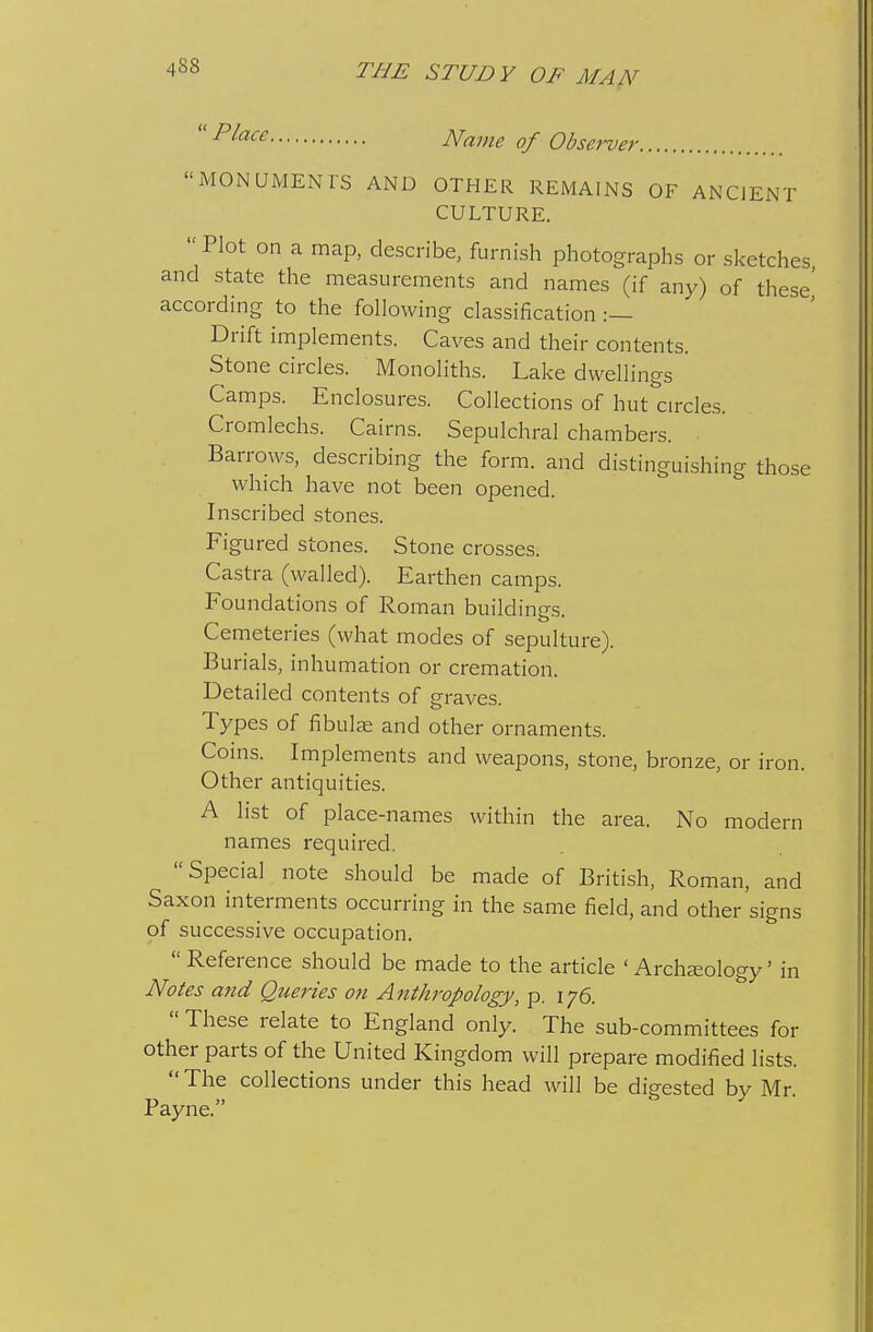  ^^^^^ JVame of Observer. MONUMENTS AND OTHER REMAINS OF ANCIENT CULTURE. Plot on a maiD, describe, furnish photographs or s]<etches and state the measurements and names (if any) of these' according to the following classification :— Drift implements. Caves and their contents. Stone circles. Monoliths. Lake dwellings Camps. Enclosures. Collections of hut^'circles. Cromlechs. Cairns. Sepulchral chambers. Barrows, describing the form, and distinguishing those which have not been opened. Inscribed stones. Figured stones. Stone crosses. Castra (walled). Earthen camps. Foundations of Roman buildin£rs Cemeteries (what modes of sepulture). Burials, inhumation or cremation. Detailed contents of graves. Types of fibulae and other ornaments. Coins. Implements and weapons, stone, bronze, or iron. Other antiquities. A list of place-names within the area. No modern names required. Special note should be made of British, Roman, and Saxon interments occurring in the same field, and other signs of successive occupation. Reference should be made to the article 'Archeology' in Notes and Queries on Anthropology, p. 176.  These relate to England only. The sub-committees for other parts of the United Kingdom will prepare modified lists.  The collections under this head will be digested by Mr Payne.