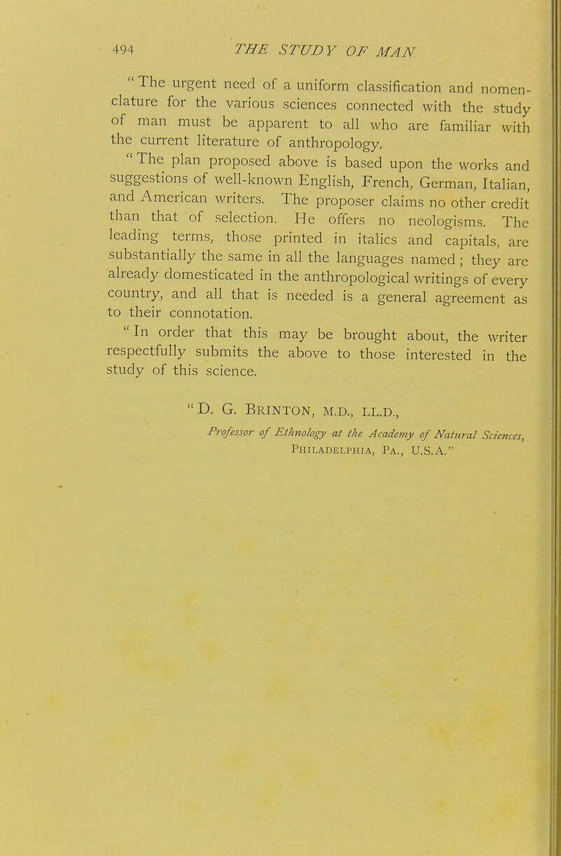  The urgent need of a uniform classification and nomen- clature for the various sciences connected with the study of man must be apparent to all who are familiar with the current literature of anthropology.  The plan proposed above is based upon the works and suggestions of well-known English, French, German, Italian, and American writers. The proposer claims no other credit than that of selection. He offers no neologisms. The leading terms, those printed in italics and capitals, are substantially the same in all the languages named ; they are already domesticated in the anthropological writings of every country, and all that is needed is a general agreement as to their connotation.  In order that this may be brought about, the writer respectfully submits the above to those interested in the study of this science. D. G. BrINTON, M.D., LL.D., Professoi- of Ethnology at the Academy of Natural Sciences, Philadelphia, Pa., U.S.A.