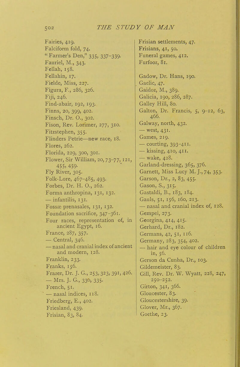 S02 Fairies, 419. Falciform fold, 74.  Farmer's Den, 335, 337-339- Fauriel, M., 343. Fellah, 158. Fellahin, 17. Fielde, Miss, 227. Figura, F., 286, 326. Fiji, 246. Find-abair, 192, 193. Finns, 20, 399, 402. Finsch, Dr. 0., 302. Fison, Rev. Lorimer, 277, 310. Fitzstephen, 355. Flinders Petrie—new race, 18. Flores, 262. Florida, 229, 300, 301. Flower, Sir William, 20, TZ-TT, 121, 455. 459- Fly River, 305. Folk-Lore, 467-485, 493. Forbes, Dr. H. 0., 262. Forma anthropina, 131, 132. — infantilis, 131. Foss£E prenasales, 131, 132. Foundation sacrifice, 347-361. Four races, representation of, in ancient Egypt, 16. France, 287, 357. — Central, 346. — nasal and cranial index of ancient and modern, 128. Franklin, 233. Franks, 156. Frazer, Dr. J. G., 253,323, 391, 426. — Mrs. J. G., 330, 335. French, 51. — nasal indices, 118. Friedberg, E., 402. Friesland, 439. Frisian, 83, 84. Frisian settlements, 47. Frisians, 41, 50. Funeral games, 412. Furfooz, 81. Gadow, Dr. Hans, 190. Gaelic, 47. Gaidoz, M., 389. Galicia, 190, 286, 287. Galley Hill, 80. Galton, Dr. Francis, 5, 9-12, 63, 466. Gal way, north, 432. — west, 431. Games, 219. — courting, 393-411. •— kissing, 410, 411. — wake, 428. Garland-dressing, 365, 376. Garnett, Miss Lucy M. J., 74, 353. Garson, Dr., 2, 83, 455. Gason, S., 315. Gastaldi, B., 183, 184. Gauls, 51, 156, 160, 213. —■ nasal and cranial index of, 128. Gempei, 273. Georgina, 414, 415. Gerhard, Dr., 182. Germans, 42, 51, 116. Germany, 283, 354, 402. — hair and eye colour of children in, 56. Gerson da Cunha, Dr., 103. Gildemeister, 83. Gill, Rev. Dr. W. Wyatt, 228, 247, 250-252. Girton, 341, 366. Gloucester, 83. Gloucestershire, 39. Glover, Mr., 367. Goethe, 23.