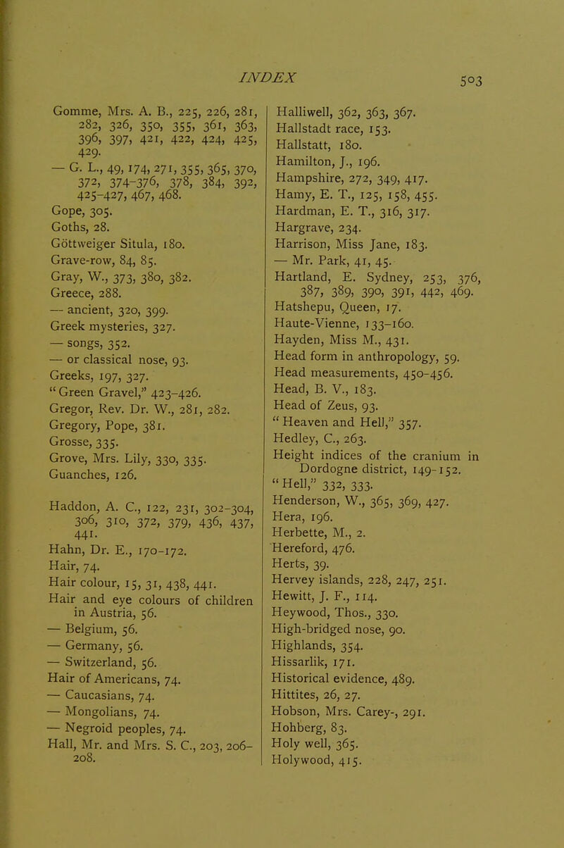 Gomme, Mrs. A. B., 225, 226, 281, 282, 326, 350, 355, 361, 363, 396, 397, 421, 422, 424, 425, 429. — G. L., 49,174, 271, 355, 365, 370, 372, 374-376, 378, 384, 392, 425-427, 467, 468. Gope, 305. Goths, 28. Gottvveiger Situla, 180. Grave-row, 84, 85. Gray, W., 373, 380, 382. Greece, 288. — ancient, 320, 399. Greek mysteries, 327. — songs, 352. — or classical nose, 93. Greeks, 197, 327.  Green Gravel, 423-426. Gregor, Rev. Dr. W., 281, 282. Gregory, Pope, 381. Grosse, 335. Grove, Mrs. Lily, 330, 335. Guanches, 126. Haddon, A. C., 122, 231, 302-304, 306, 310, 372, 379, 436, 437, 441. Hahn, Dr. E., 170-172. Hair, 74. Hair colour, 15, 31, 438, 441. Hair and eye colours of children in Austria, 56. — Belgium, 56. — Germany, 56. — Switzerland, 56. Hair of Americans, 74. — Caucasians, 74. — Mongolians, 74. — Negroid peoples, 74. Hall, Mr. and Mrs. S. C, 203, 206- 208. Halliwell, 362, 363, 367. Hallstadt race, 153. Hallstatt, 180. Hamilton, J., 196. Hampshire, 272, 349, 417. Hamy, E. T., 125, 158, 455. Hardman, E. T., 316, 317. Hargrave, 234. Harrison, Miss Jane, 183. — Mr. Park, 41, 45. Hartland, E. Sydney, 253, 376, 387, 389) 390, 391 > 442, 469- Hatshepu, Queen, 17. Haute-Vienne, 133-160. Hayden, Miss M., 431. Head form in anthropology, 59. Head measurements, 450-456. Head, B. V., 183. Head of Zeus, 93.  Heaven and Hell, 357. Hedley, C., 263. Height indices of the cranium in Dordogne district, 149-152. Hell, 332, 333. Henderson, W., 365, 369, 427. Hera, 196. Herbette, M., 2. Hereford, 476. Herts, 39. Hervey islands, 228, 247, 251. Hewitt, J. F., 114. Heywood, Thos., 330, High-bridged nose, 90. Highlands, 354. Hissarlik, 171. Historical evidence, 489. Hittites, 26, 27. Hobson, Mrs. Carey-, 291. Hohberg, 83. Holy well, 365. Holy wood, 415.