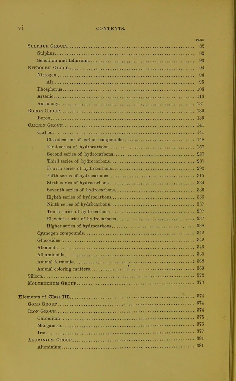 PAOE SoLPHUH Group 82 Sulphur 82 Seleuium and tellurium 93 Nitrogen Group 94 Nitrogen 94 Air 95 Phosphorus 106 Arsenic 116 Antimony 131 Boron Group 139 Boron 139 Carbon Group. 141 Carbon 141 Classification of carbon compounds 148 First series of hydrocarbons 157 Second series of hydrocarbons 227 Third series of hydrocarbons 287 Fuurtli series of hydrocarbons 292 Fifth series of hydrocarbons 315 Sixth series of hydrocarbons. 334 Seventh series of hydrocarbons 336 Eighth series of hydrocarbons 330 Ninth series of hydrocarbons 337 Tenth series of hydrocarbons 337 Eleventh series of hydrocarbons .' 337 Higher series of hydrocarbons 338 Cyanogen compounds 342 Glucosides 342 Alkaloids 346 Albuminoids 300 Animal ferments ; 368 Animal coloring matters 369 Silicon 372 Molybdenum Group 373 Elements of Class III • • • • • 374 Gold Group 374 Iron Group 374 Chromium 375 Manganese ^'^^ Iron 377 Aluminium Group 381 Aluminium ■ • • 381