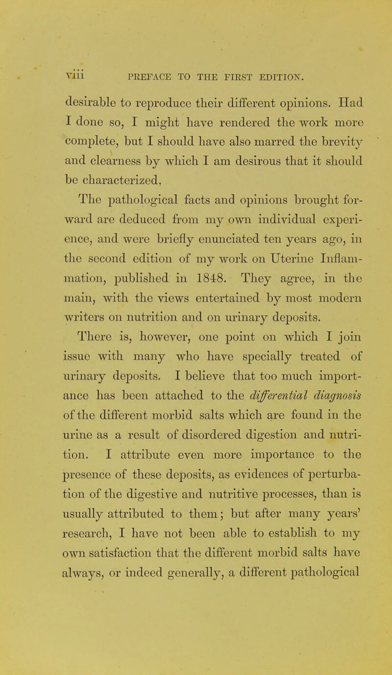 desirable to reproduce their different opinions. Had I done so, I might have rendered the work more complete, but I should have also marred the brevity and clearness by which I am desirous that it should be characterized, The pathological facts and opinions brought for- ward are deduced from my own individual experi- ence, and were briefly enunciated ten years ago, in the second edition of my work on Uterine Inflam- mation, published in 1848. They agree, in the main, with the views entertained by most modern writers on nutrition and on urinary deposits. There is, however, one point on which I join issue with many who have specially treated of urinary deposits. I believe that too much import- ance has been attached to the differential diagnosis of the different morbid salts which are found in the urine as a result of disordered digestion and nutri- tion. I attribute even more importance to the presence of these deposits, as evidences of perturba- tion of the digestive and nutritive processes, than is usually attributed to them; but after many years' research, I have not been able to establish to my own satisfaction that the different morbid salts have always, or indeed generally, a different pathological