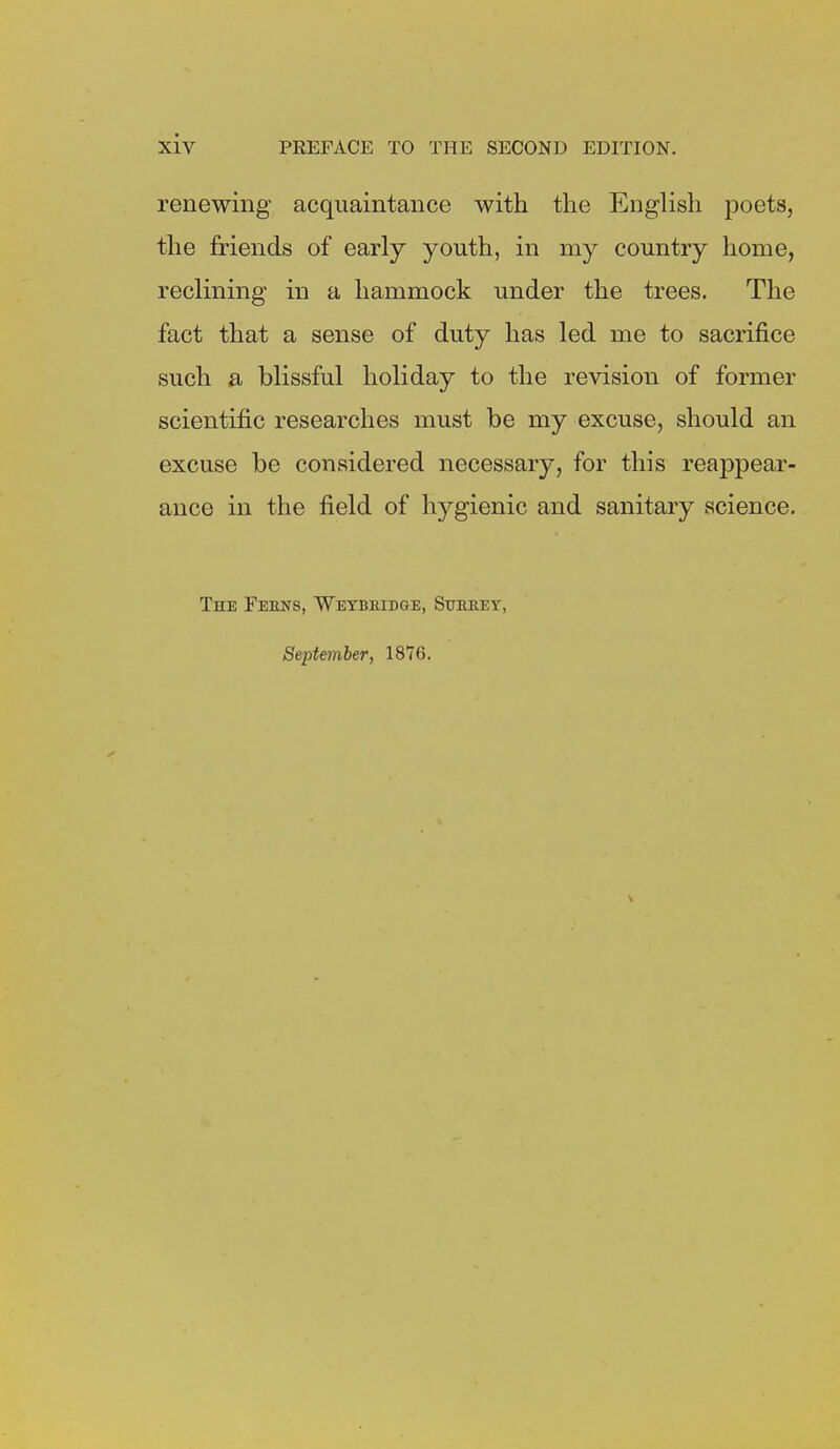 renewing acquaintance with the English poets, the friends of early youth, in my country home, reclining in a hammock under the trees. The fact that a sense of duty has led me to sacrifice such a blissful holiday to the revision of former scientific researches must be my excuse, should an excuse be considered necessary, for this reappear- ance in the field of hygienic and sanitary science. The Feens, Weybeidge, Sueeey,