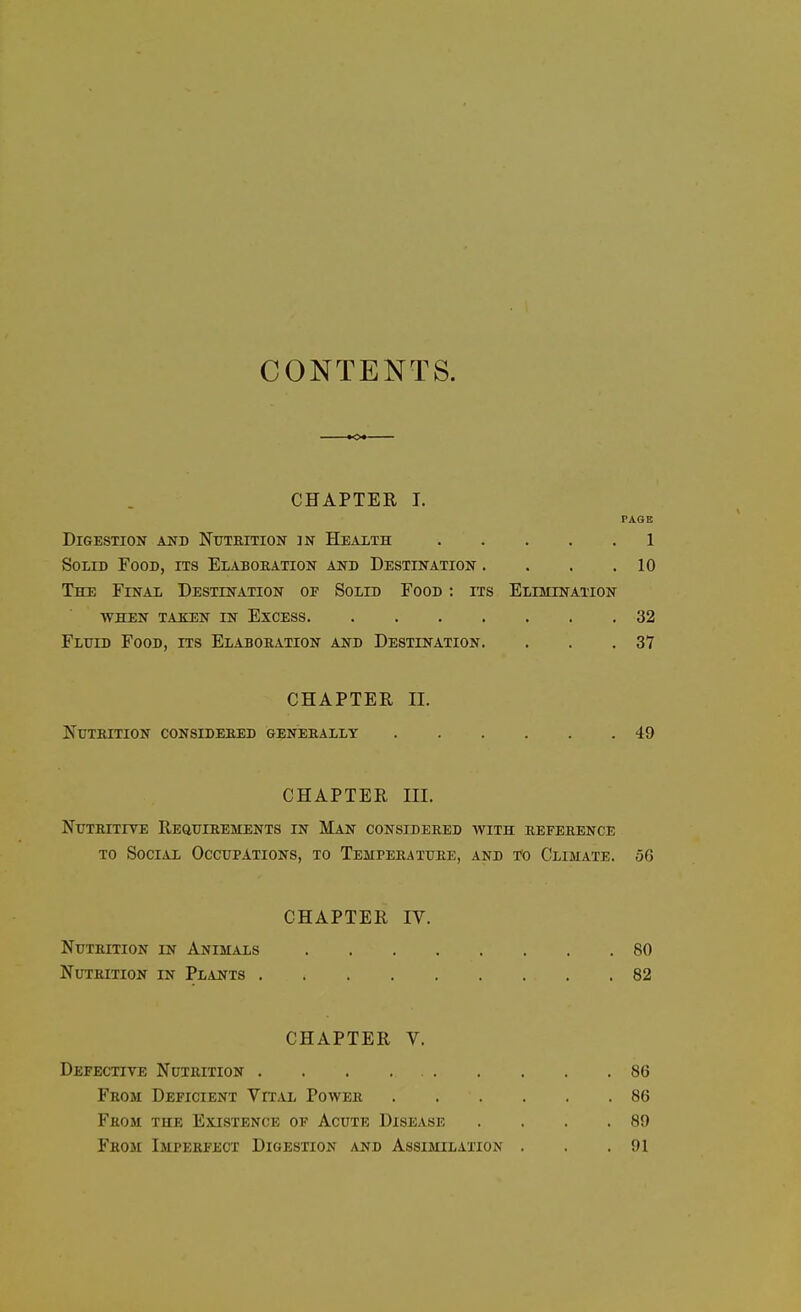 CONTENTS. CHAPTER I. PAGE Digestion and Nutrition jn Health 1 Solid Food, its Elaboration and Destination . . . .10 The Final Destination of Solid Food : its Elimination when taken in Excess 32 Fluid Food, its Elaboration and Destination. . . .37 CHAPTER II. Nutrition considered generally 49 CHAPTER III. Nutritive Requirements in Man considered with reference to Social Occupations, to Temperature, and to Climate. 56 CHAPTER IV. Nutrition in Animals 80 Nutrition in Plants 82 CHAPTER V. Defective Nutrition . . . 86 From Deficient Vital Power 86 Fhom the Existence of Acute Disease . . . .89 From Imperfect Digestion and Assimilation . . .91