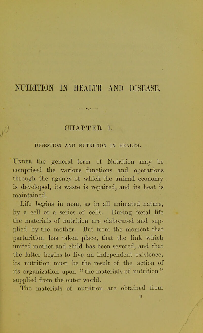 NUTKITION IN HEALTH AND DISEASE. CHAPTER I. DIGESTION AND NUTRITION IN HEALTH. Under the general term of Nutrition may be comprised the various functions and operations through the agency of which the animal economy is developed, its waste is repaired, and its heat is maintained. Life begins in man, as in all animated nature, by a cell or a series of cells. During foetal life the materials of nutrition are elaborated and sup- plied by the mother. But from the moment that parturition has taken place, that the link which united mother and child has been severed, and that the latter begins to live an independent existence, its nutrition must be the result of the action of its organization upon the materials of nutrition supplied from the outer world. The materials of nutrition are obtained from 13