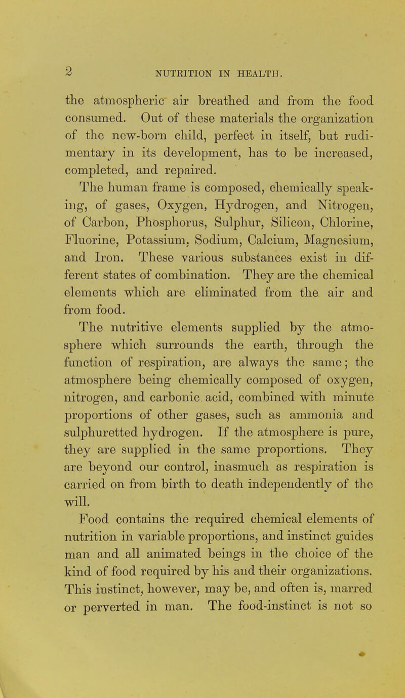 the atmospheric air breathed and from the food consumed. Out of these materials the organization of the new-born child, perfect in itself, but rudi- mentary in its development, has to be increased, completed, and repaired. The human frame is composed, chemically speak- ing, of gases, Oxygen, Hydrogen, and Nitrogen, of Carbon, Phosphorus, Sulphur, Silicon, Chlorine, Fluorine, Potassium, Sodium, Calcium, Magnesium, and Iron. These various substances exist in dif- ferent states of combination. They are the chemical elements which are eliminated from the air and from food. The nutritive elements supplied by the atmo- sphere which surrounds the earth, through the function of respiration, are always the same; the atmosphere being chemically composed of oxygen, nitrogen, and carbonic, acid, combined with minute proportions of other gases, such as ammonia and sulphuretted hydrogen. If the atmosphere is pure, they are supplied in the same proportions. They are beyond our control, inasmuch as respiration is carried on from birth to death independently of the will. Food contains the required chemical elements of nutrition in variable proportions, and instinct guides man and all animated beings in the choice of the kind of food required by his and their organizations. This instinct, however, may be, and often is, marred or perverted in man. The food-instinct is not so