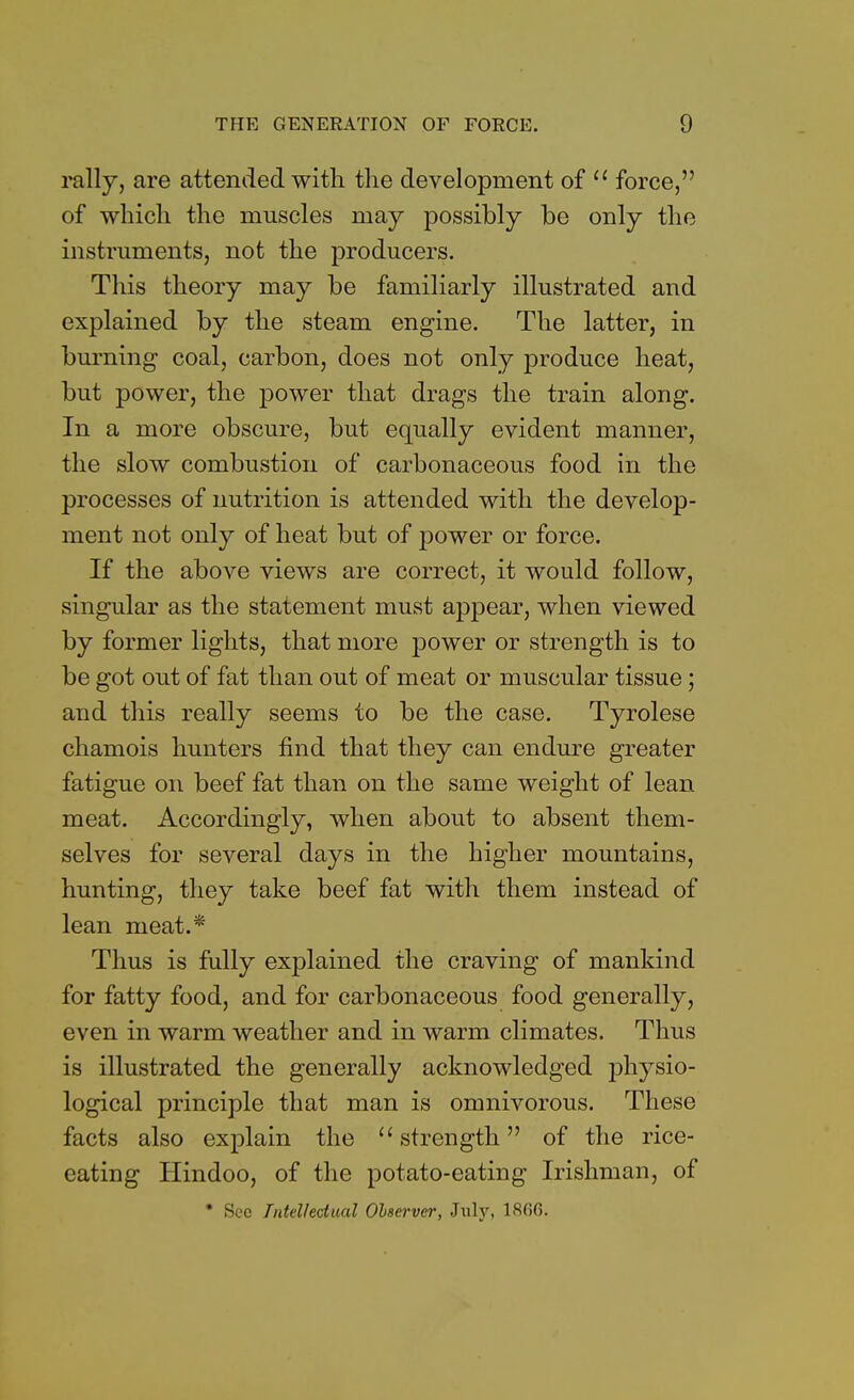 rally, are attended with the development of  force, of which the muscles may possibly be only the instruments, not the producers. This theory may be familiarly illustrated and explained by the steam engine. The latter, in burning coal, carbon, does not only produce heat, but power, the power that drags the train along. In a more obscure, but equally evident manner, the slow combustion of carbonaceous food in the processes of nutrition is attended with the develop- ment not only of heat but of power or force. If the above views are correct, it would follow, singular as the statement must appear, when viewed by former lights, that more power or strength is to be got out of fat than out of meat or muscular tissue; and this really seems to be the case. Tyrolese chamois hunters find that they can endure greater fatigue on beef fat than on the same weight of lean meat. Accordingly, when about to absent them- selves for several days in the higher mountains, hunting, they take beef fat with them instead of lean meat.* Thus is fully explained the craving of mankind for fatty food, and for carbonaceous food generally, even in warm weather and in warm climates. Thus is illustrated the generally acknowledged jmysio- logical principle that man is omnivorous. These facts also explain the strength of the rice- eating Hindoo, of the potato-eating Irishman, of * See Intellectual Observer, July, 1866.