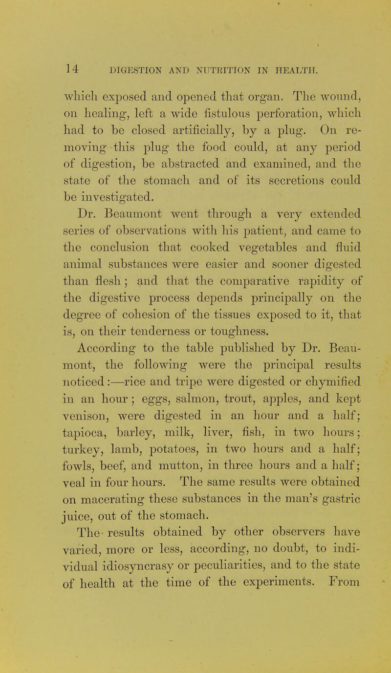 which exposed and opened that organ. The wound, on healing, left a wide fistulous perforation, which had to be closed artificially, by a plug. On re- moving this plug the food could, at any period of digestion, be abstracted and examined, and the state of the stomach and of its secretions could be investigated. Dr. Beaumont went through a very extended series of observations with his patient, and came to the conclusion that cooked vegetables and fluid animal substances were easier and sooner digested than flesh ; and that the comparative rapidity of the digestive process depends principally on the degree of cohesion of the tissues exposed to it, that is, on their tenderness or toughness. According to the table published by Dr. Beau- mont, the following were the principal results noticed :—rice and tripe were digested or chymified in an hour ; eggs, salmon, trout, apples, and kept venison, were digested in an hour and a half; tapioca, barley, milk, liver, fish, in two hours; turkey, lamb, potatoes, in two hours and a half; fowls, beef, and mutton, in three hours and a half; veal in four hours. The same results were obtained on macerating these substances in the man's gastric juice, out of the stomach. The' results obtained by other observers have varied, more or less, according, no doubt, to indi- vidual idiosyncrasy or peculiarities, and to the state of health at the time of the experiments. From