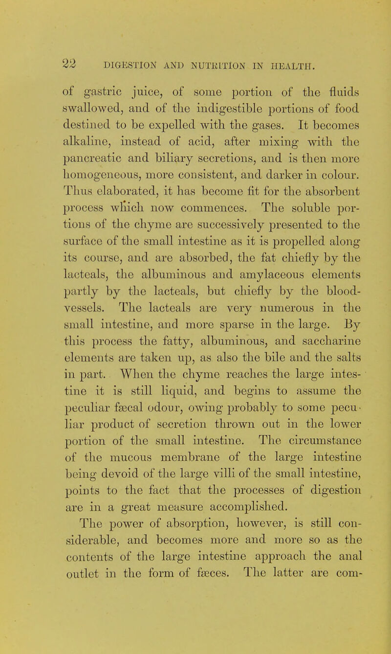 of gastric juice, of some portion of the fluids swallowed, and of the indigestible portions of food destined to be expelled with the gases. It becomes alkaline, instead of acid, after mixing with the pancreatic and biliary secretions, and is then more homogeneous, more consistent, and darker in colour. Thus elaborated, it has become fit for the absorbent process winch now commences. The soluble por- tions of the chyme are successively presented to the surface of the small intestine as it is propelled along its course, and are absorbed, the fat chiefly by the lactcals, the albuminous and amylaceous elements partly by the lacteals, but chiefly by the blood- vessels. The lacteals are very numerous in the small intestine, and more sparse in the large. By this process the fatty, albuminous, and saccharine elements are taken up, as also the bile and the salts in part. When the chyme reaches the large intes- tine it is still liquid, and begins to assume the peculiar fsecal odour, owing probably to some pecu- liar product of secretion thrown out in the lower portion of the small intestine. The circumstance of the mucous membrane of the large intestine being devoid of the large villi of the small intestine, points to the fact that the processes of digestion are in a great measure accomplished. The power of absorption, however, is still con- siderable, and becomes more and more so as the contents of the large intestine approach the anal outlet in the form of faeces. The latter are com-