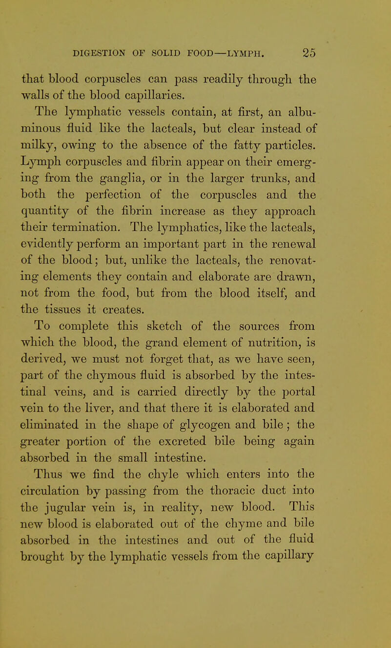 that blood corpuscles can pass readily through the walls of the blood capillaries. The lymphatic vessels contain, at first, an albu- minous fluid like the lacteals, but clear instead of milky, owing to the absence of the fatty particles. Lymph corpuscles and fibrin appear on their emerg- ing from the ganglia, or in the larger trunks, and both the perfection of the corpuscles and the quantity of the fibrin increase as they approach their termination. The lymphatics, like the lacteals, evidently perform an important part in the renewal of the blood; but, unlike the lacteals, the renovat- ing elements they contain and elaborate are drawn, not from the food, but from the blood itself, and the tissues it creates. To complete this sketch of the sources from which the blood, the grand element of nutrition, is derived, we must not forget that, as we have seen, part of the chymous fluid is absorbed by the intes- tinal veins, and is carried directly by the portal vein to the liver, and that there it is elaborated and eliminated in the shape of glycogen and bile; the greater portion of the excreted bile being again absorbed in the small intestine. Thus we find the chyle which enters into the circulation by passing from the thoracic duct into the jugular vein is, in reality, new blood. This new blood is elaborated out of the chyme and bile absorbed in the intestines and out of the fluid brought by the lymphatic vessels from the capillary