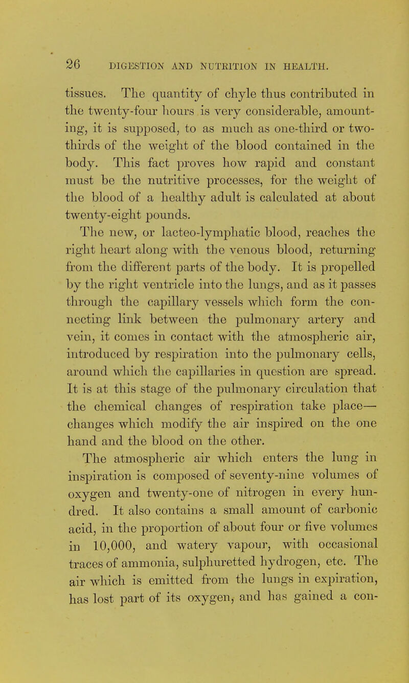 tissues. The quantity of chyle thus contributed in the twenty-four hours is very considerable, amount- ing, it is supposed, to as much as one-third or two- thirds of the weight of the blood contained in the body. This fact proves how rapid and constant must be the nutritive processes, for the weight of the blood of a healthy adult is calculated at about twenty-eight pounds. The new, or lacteo-lymphatic blood, reaches the right heart along with the venous blood, returning from the different parts of the body. It is propelled by the right ventricle into the lungs, and as it passes through the capillary vessels which form the con- necting link between the pulmonary artery and vein, it comes in contact with the atmospheric air, introduced by respiration into the pulmonary cells, around which the capillaries in question are spread. It is at this stage of the pulmonary circulation that the chemical changes of respiration take place— changes which modify the air inspired on the one hand and the blood on the other. The atmospheric air which enters the lung in inspiration is composed of seventy-nine volumes of oxygen and twenty-one of nitrogen in every hun- dred. It also contains a small amount of carbonic acid, in the proportion of about four or five volumes in 10,000, and watery vapour, with occasional traces of ammonia, sulphuretted hydrogen, etc. The air which is emitted from the lungs in expiration, has lost part of its oxygen, and has gained a con-