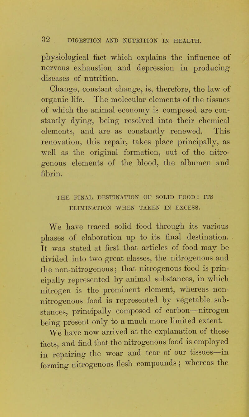 physiological fact which explains the influence of nervous exhaustion and depression in producing diseases of nutrition. Change, constant change, is, therefore, the law of organic life. The molecular elements of the tissues of which the animal economy is composed are con- stantly dying, being resolved into their chemical elements, and are as constantly renewed. This renovation, this repair, takes place principally, as well as the original formation, out of the nitro- genous elements of the blood, the albumen and fibrin. THE FINAL DESTINATION OF SOLID FOOD : ITS ELIMINATION WHEN TAKEN IN EXCESS. We have traced solid food through its various phases of elaboration up to its final destination. It was stated at first that articles of food may be divided into two great classes, the nitrogenous and the non-nitrogenous; that nitrogenous food is prin- cipally represented by animal substances, in which nitrogen is the prominent element, whereas non- nitrogenous food is represented by vegetable sub- stances, principally composed of carbon—nitrogen being present only to a much more limited extent. We have now arrived at the explanation of these facts, and find that the nitrogenous food is employed in repairing the wear and tear of our tissues—in forming nitrogenous flesh compounds ; whereas the