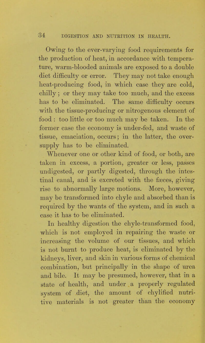 Owing to the ever-varying food requirements for the production of heat, in accordance with tempera- ture, warm-blooded animals are exposed to a double diet difficulty or error. They may not take enough heat-producing food, in which case they are cold, chilly; or they may take too much, and the excess has to be eliminated. The same difficulty occurs with the tissue-producing or nitrogenous element of food : too little or too much may be taken. In the former case the economy is under-fed, and waste of tissue, emaciation, occurs; in the latter, the over- supply has to be eliminated. Whenever one or other kind of food, or both, are taken in excess, a portion, greater or less, passes undigested, or partly digested, through the intes- tinal canal, and is excreted with the fseces, giving rise to abnormally large motions. More, however, may be transformed into chyle and absorbed than is required by the wants of the system, and in such a case it has to be eliminated. In healthy digestion the chyle-transformed food, which is not employed in repairing the waste or increasing the volume of our tissues, and which is not burnt to produce heat, is eliminated by the kidneys, liver, and skin in various forms of chemical combination, but principally in the shape of urea and bile. It may be presumed, however, that in a state of health, and under a properly regulated system of diet, the amount of chylified nutri- tive materials is not greater than the economy