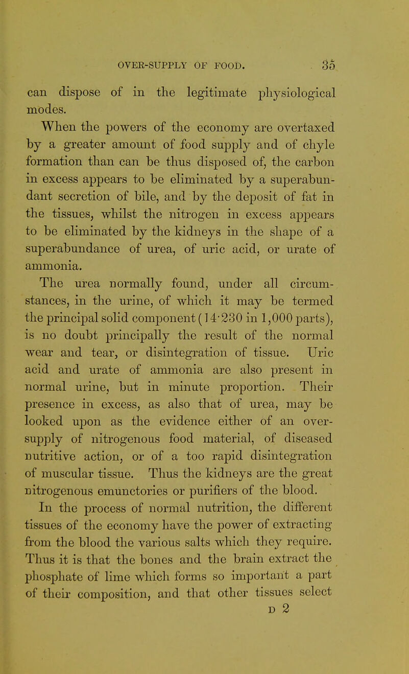 can dispose of in the legitimate physiological modes. When the powers of the economy are overtaxed by a greater amount of food supply and of chyle formation than can be thus disposed of, the carbon in excess appears to be eliminated by a superabun- dant secretion of bile, and by the deposit of fat in the tissues, whilst the nitrogen in excess appears to be eliminated by the kidneys in the shape of a superabundance of urea, of uric acid, or urate of ammonia. The urea normally found, under all circum- stances, in the urine, of which it may be termed the principal solid component (14 230 in 1,000 parts), is no doubt principally the result of the normal wear and tear, or disintegration of tissue. Uric acid and urate of ammonia are also present in normal urine, but in minute proportion. Their presence in excess, as also that of urea, may be looked upon as the evidence either of an over- supply of nitrogenous food material, of diseased nutritive action, or of a too rapid disintegration of muscular tissue. Thus the kidneys are the great nitrogenous emunctories or purifiers of the blood. In the process of normal nutrition, the different tissues of the economy have the power of extracting from the blood the various salts which they require. Thus it is that the bones and the brain extract the phosphate of lime which forms so important a part of their composition, and that other tissues select d 2