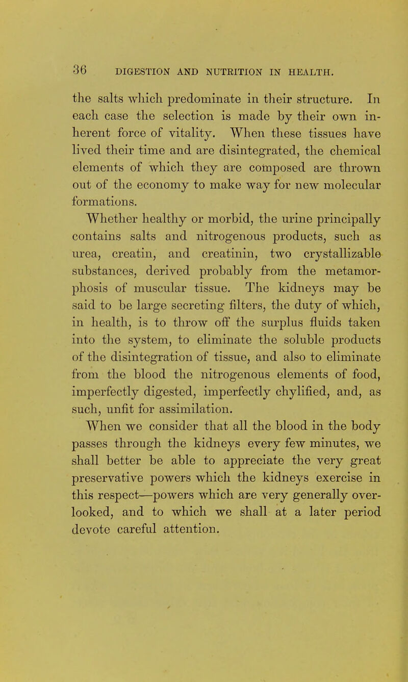 the salts which predominate in their structure. In each case the selection is made by their own in- herent force of vitality. When these tissues have lived their time and are disintegrated, the chemical elements of which they are composed are thrown out of the economy to make way for new molecular formations. Whether healthy or morbid, the urine principally contains salts and nitrogenous products, such as urea, creatin, and creatinin, two crystallizable substances, derived probably from the metamor- phosis of muscular tissue. The kidneys may be said to be large secreting filters, the duty of which, in health, is to throw off the surplus fluids taken into the system, to eliminate the soluble products of the disintegration of tissue, and also to eliminate from the blood the nitrogenous elements of food, imperfectly digested, imperfectly chylified, and, as such, unfit for assimilation. When we consider that all the blood in the body passes through the kidneys every few minutes, we shall better be able to appreciate the very great preservative powers which the kidneys exercise in this respect—powers which are very generally over- looked, and to which we shall at a later period devote careful attention.