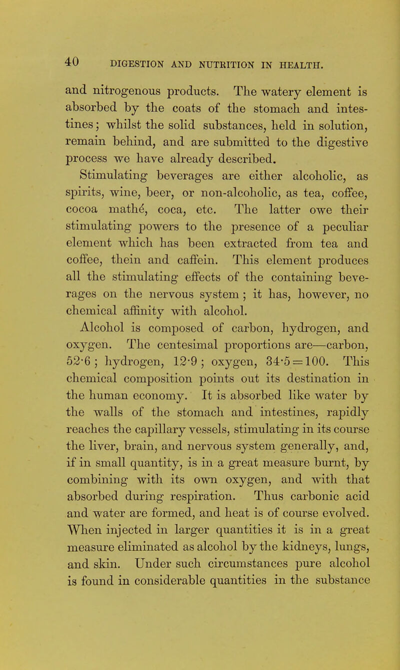 and nitrogenous products. The watery element is absorbed by the coats of the stomach and intes- tines ; whilst the solid substances, held in solution, remain behind, and are submitted to the digestive process we have already described. Stimulating beverages are either alcoholic, as spirits, wine, beer, or non-alcoholic, as tea, coffee, cocoa niathe^ coca, etc. The latter owe their stimulating powers to the presence of a peculiar element which has been extracted from tea and coffee, thein and caffein. This element produces all the stimulating effects of the containing beve- rages on the nervous system ; it has, however, no chemical affinity with alcohol. Alcohol is composed of carbon, hydrogen, and oxygen. The centesimal proportions are—carbon, 52*6; hydrogen, 12-9; oxygen, 34*5 = 100. This chemical composition points out its destination in the human economy. It is absorbed like water by the walls of the stomach and intestines, rapidly reaches the capillary vessels, stimulating in its course the liver, brain, and nervous system generally, and, if in small quantity, is in a great measure burnt, by combining with its own oxygen, and with that absorbed during respiration. Thus carbonic acid and water are formed, and heat is of course evolved. When injected in larger quantities it is in a great measure eliminated as alcohol by the kidneys, lungs, and skin. Under such circumstances pure alcohol is found in considerable quantities in the substance