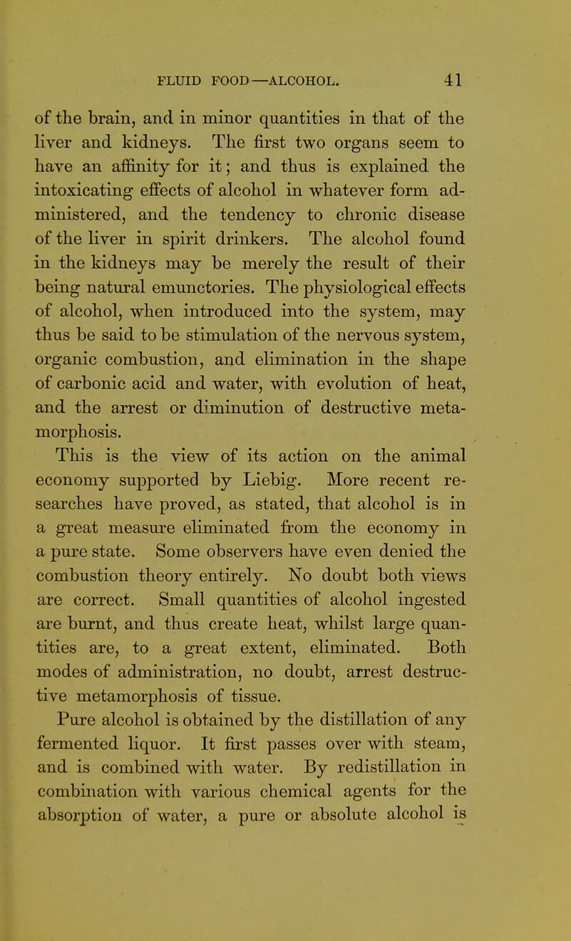 of the brain, and in minor quantities in that of the liver and kidneys. The first two organs seem to have an affinity for it; and thus is explained the intoxicating effects of alcohol in whatever form ad- ministered, and the tendency to chronic disease of the liver in spirit drinkers. The alcohol found in the kidneys may be merely the result of their being natural emunctories. The physiological effects of alcohol, when introduced into the system, may thus be said to be stimulation of the nervous system, organic combustion, and elimination in the shape of carbonic acid and water, with evolution of heat, and the arrest or diminution of destructive meta- morphosis. This is the view of its action on the animal economy supported by Liebig. More recent re- searches have proved, as stated, that alcohol is in a great measure eliminated from the economy in a pure state. Some observers have even denied the combustion theory entirely. No doubt both views are correct. Small quantities of alcohol ingested are burnt, and thus create heat, whilst large quan- tities are, to a great extent, eliminated. Both modes of administration, no doubt, arrest destruc- tive metamorphosis of tissue. Pure alcohol is obtained by the distillation of any fermented liquor. It first passes over with steam, and is combined with water. By redistillation in combination with various chemical agents for the absorption of water, a pure or absolute alcohol is