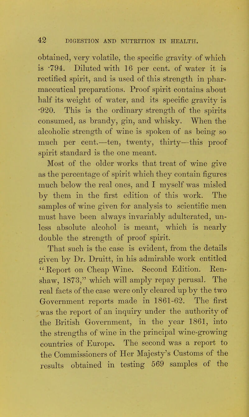 obtained, very volatile, the specific gravity of which is *794. Diluted with 16 per cent, of water it is rectified spirit, and is used of this strength in phar- maceutical preparations. Proof spirit contains about half its weight of water, and its specific gravity is •920. This is the ordinary strength of the spirits consumed, as brandy, gin, and whisky. When the alcoholic strength of wine is spoken of as being so much per cent.—ten, twenty, thirty—this proof spirit standard is the one meant. Most of the older works that treat of wine give as the percentage of spirit which they contain figures much below the real ones, and I myself was misled by them in the first edition of this work. The samples of wine given for analysis to scientific men must have been always invariably adulterated, un- less absolute alcohol is meant, which is nearly double the strength of proof spirit. That such is the case is evident, from the details given by Dr. Druitt, in his admirable work entitled Report on Cheap Wine. Second Edition. Ren- shaw, 1873, which will amply repay perusal. The real facts of the case were only cleared up by the two Government reports made in 1861-62. The first was the report of an inquiry under the authority of the British Government, in the year 1861, into the strengths of wine in the principal wine-growing countries of Europe. The second was a report to the Commissioners of Her Majesty's Customs of the results obtained in testing 569 samples of the