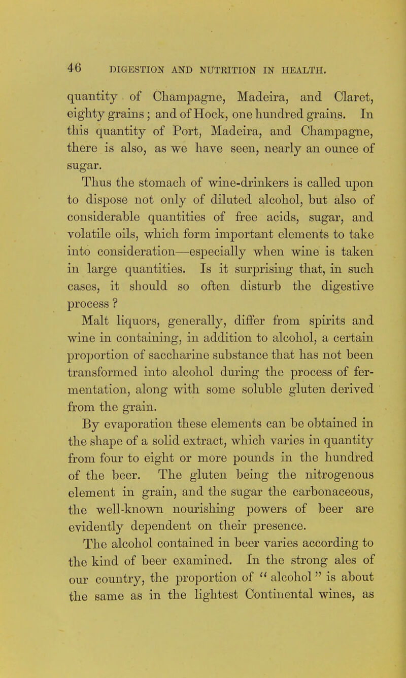 quantity of Champagne, Madeira, and Claret, eighty grains; and of Hock, one hundred grains. In this quantity of Port, Madeira, and Champagne, there is also, as we have seen, nearly an ounce of sugar. Thus the stomach of wine-drinkers is called upon to dispose not only of diluted alcohol, but also of considerable quantities of free acids, sugar, and volatile oils, which form important elements to take into consideration—especially when wine is taken in large quantities. Is it surprising that, in such cases, it should so often disturb the digestive process ? Malt liquors, generally, differ from spirits and wine in containing, in addition to alcohol, a certain proportion of saccharine substance that has not been transformed into alcohol during the process of fer- mentation, along with some soluble gluten derived from the grain. By evaporation these elements can be obtained in the shape of a solid extract, which varies in quantity from four to eight or more pounds in the hundred of the beer. The gluten being the nitrogenous element in grain, and the sugar the carbonaceous, the well-known nourishing powers of beer are evidently dependent on their presence. The alcohol contained in beer varies according to the kind of beer examined. In the strong ales of our country, the proportion of  alcohol is about the same as in the lightest Continental wines, as