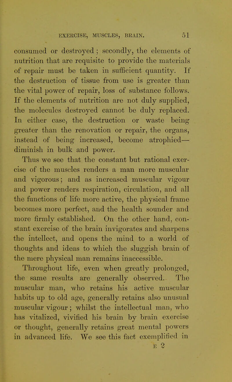 consumed or destroyed ; secondty, the elements of nutrition that are requisite to provide the materials of repair must be taken in sufficient quantity. If the destruction of tissue from use is greater than the vital power of repair, loss of substance follows. If the elements of nutrition are not duly supplied, the molecules destroyed cannot be duly replaced. In either case, the destruction or waste being greater than the renovation or repair, the organs, instead of being increased, become atrophied— diminish in bulk and power. Thus we see that the constant but rational exer- cise of the muscles renders a man more muscular and vigorous; and as increased muscular vigour and power renders respiration, circulation, and all the functions of life more active, the physical frame becomes more perfect, and the health sounder and more firmly established. On the other hand, con- stant exercise of the brain invigorates and sharpens the intellect, and opens the mind to a world of thoughts and ideas to which the sluggish brain of the mere physical man remains inaccessible. Throughout life, even when greatly prolonged, the same results are generally observed. The muscular man, who retains his active muscular habits up to old age, generally retains also unusual muscular vigour; whilst the intellectual man, who has vitalized, vivified his brain by brain exercise or thought, generally retains great mental powers in advanced life. We see this fact exemplified in E 2