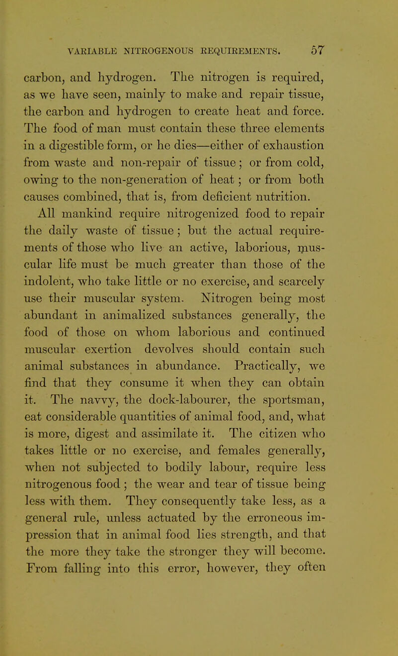 carbon, and hydrogen. The nitrogen is required, as we have seen, mainly to make and repair tissue, the carbon and hydrogen to create heat and force. The food of man must contain these three elements in a digestible form, or he dies—either of exhaustion from waste and non-repair of tissue; or from cold, owing to the non-generation of heat; or from both causes combined, that is, from deficient nutrition. All mankind require nitrogenized food to repair the daily waste of tissue ; but the actual require- ments of those who live an active, laborious, mus- cular life must be much greater than those of the indolent, who take little or no exercise, and scarcely use their muscular system. Nitrogen being most abundant in animalized substances generally, the food of those on whom laborious and continued muscular exertion devolves should contain such animal substances in abundance. Practically, we find that they consume it when they can obtain it. The navvy, the dock-labourer, the sportsman, eat considerable quantities of animal food, and, what is more, digest and assimilate it. The citizen who takes little or no exercise, and females generally, when not subjected to bodily labour, require less nitrogenous food ; the wear and tear of tissue being less with them. They consequently take less, as a general rule, unless actuated by the erroneous im- pression that in animal food lies strength, and that the more they take the stronger they will become. From falling into this error, however, they often