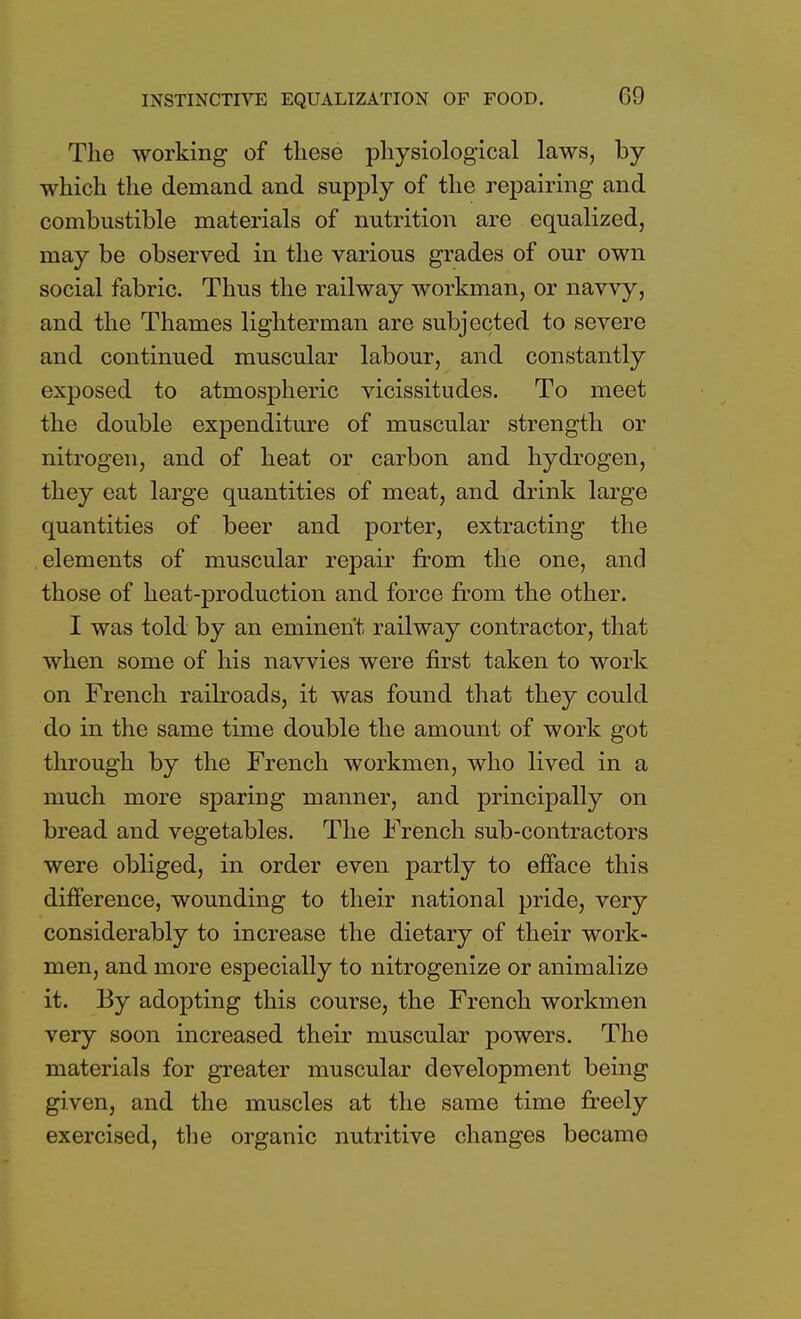 The working of these physiological laws, by which the demand and supply of the repairing and combustible materials of nutrition are equalized, may be observed in the various grades of our own social fabric. Thus the railway workman, or navvy, and the Thames lighterman are subjected to severe and continued muscular labour, and constantly exposed to atmospheric vicissitudes. To meet the double expenditure of muscular strength or nitrogen, and of heat or carbon and hydrogen, they eat large quantities of meat, and drink large quantities of beer and porter, extracting the elements of muscular repair from the one, and those of heat-production and force from the other. I was told by an eminent railway contractor, that when some of his navvies were first taken to work on French railroads, it was found that they could do in the same time double the amount of work got through by the French workmen, who lived in a much more sparing manner, and principally on bread and vegetables. The French sub-contractors were obliged, in order even partly to efface this difference, wounding to their national pride, very considerably to increase the dietary of their work- men, and more especially to nitrogenize or animalize it. By adopting this course, the French workmen very soon increased their muscular powers. The materials for greater muscular development being given, and the muscles at the same time freely exercised, the organic nutritive changes became