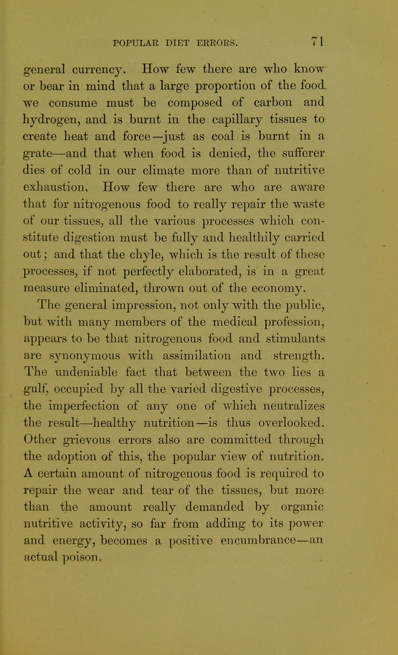 general currency. How few there are who know or bear in mind that a large proportion of the food we consume must be composed of carbon and hydrogen, and is burnt in the capillary tissues to create heat and force—just as coal is burnt in a grate—and that when food is denied, the sufferer dies of cold in our climate more than of nutritive exhaustion, How few there are who are aware that for nitrogenous food to really repair the waste of our tissues, all the various processes which con- stitute digestion must be fully and healthily carried out; and that the chyle, which is the result of these processes, if not perfectly elaborated, is in a great measure eliminated, thrown out of the economy. The general impression, not only with the public, but with many members of the medical profession, appears to be that nitrogenous food and stimulants are synonymous with assimilation and strength. The undeniable fact that between the two lies a gulf, occupied by all the varied digestive processes, the imperfection of any one of which neutralizes the result—healthy nutrition—is thus overlooked. Other grievous errors also are committed through the adoption of this, the popular view of nutrition. A certain amount of nitrogenous food is required to repair the wear and tear of the tissues, but more than the amount really demanded by organic nutritive activity, so far from adding to its power and energy, becomes a positive encumbrance—an actual poison.