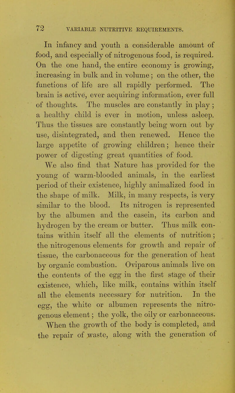 In infancy and youth a considerable amount of food, and especially of nitrogenous food, is required. On the one hand, the entire economy is growing, increasing in bulk and in volume; on the other, the functions of life are all rapidly performed. The brain is active, ever acquiring information, ever full of thoughts. The muscles are constantly in play ; a healthy child is ever in motion, unless asleep. Thus the tissues are constantly being worn out by use, disintegrated, and then renewed. Hence the large appetite of growing children; hence their power of digesting great quantities of food. We also find that Nature has provided for the young of warm-blooded animals, in the earliest period of their existence, highly annualized food in the sbajDe of milk. Milk, in many respects, is very similar to the blood. Its nitrogen is represented by the albumen and the casein, its carbon and hydrogen by the cream or butter. Thus milk con- tains within itself all the elements of nutrition; the nitrogenous elements for growth and repair of tissue, the carbonaceous for the generation of heat by organic combustion. Oviparous animals live on the contents of the egg in the first stage of their existence, which, like milk, contains within itself all the elements necessary for nutrition. In the egg, the white or albumen represents the nitro- genous element; the yolk, the oily or carbonaceous. When the growth of the body is completed, and the repair of waste, along with the generation of