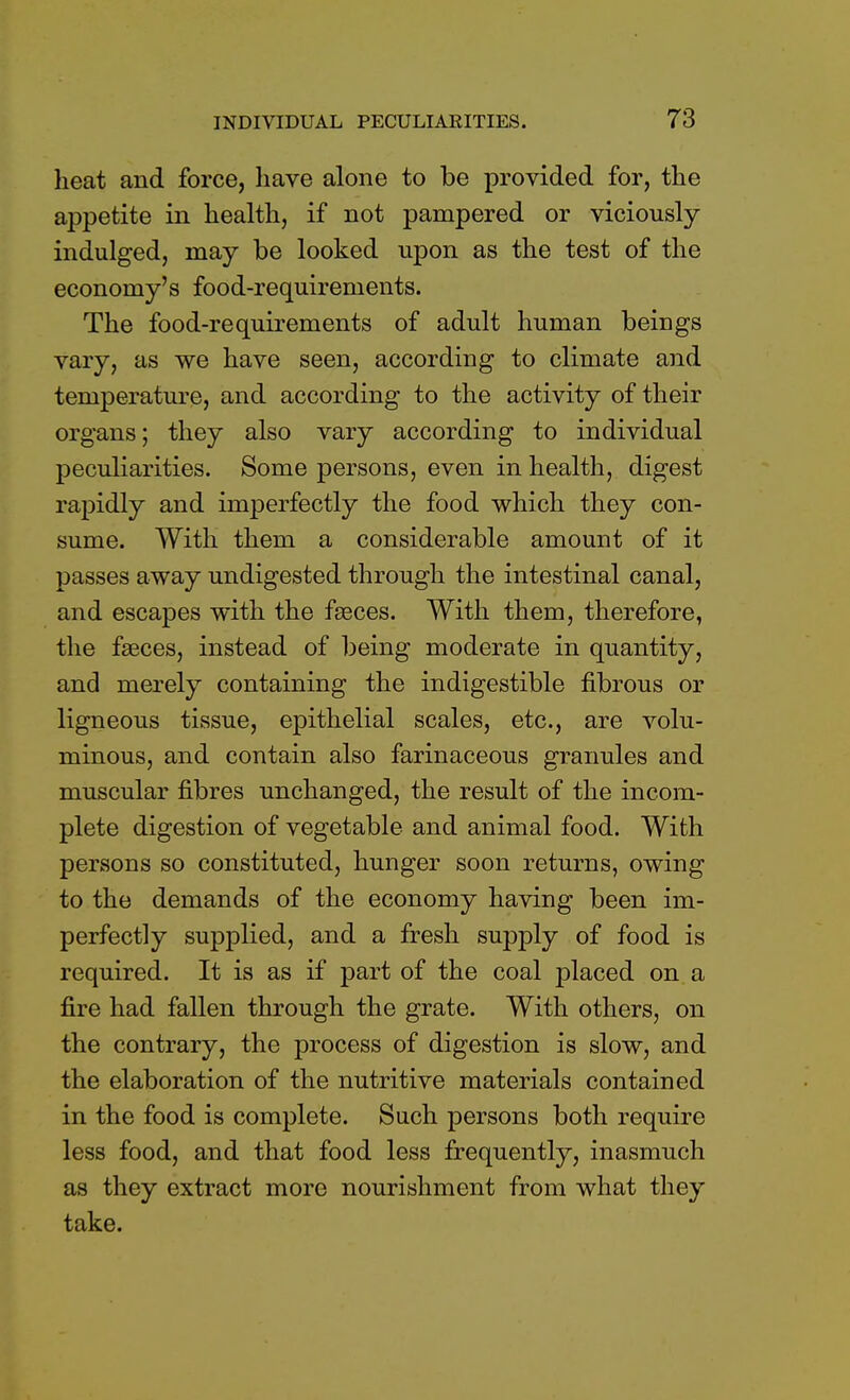 heat and force, have alone to be provided for, the appetite in health, if not pampered or viciously indulged, may be looked upon as the test of the economy's food-requirements. The food-requirements of adult human beings vary, as we have seen, according to climate and temperature, and according to the activity of their organs; they also vary according to individual peculiarities. Some persons, even in health, digest rapidly and imperfectly the food which they con- sume. With them a considerable amount of it passes away undigested through the intestinal canal, and escapes with the faeces. With them, therefore, the faeces, instead of being moderate in quantity, and merely containing the indigestible fibrous or ligneous tissue, epithelial scales, etc., are volu- minous, and contain also farinaceous granules and muscular fibres unchanged, the result of the incom- plete digestion of vegetable and animal food. With persons so constituted, hunger soon returns, owing to the demands of the economy having been im- perfectly supplied, and a fresh supply of food is required. It is as if part of the coal placed on a fire had fallen through the grate. With others, on the contrary, the process of digestion is slow, and the elaboration of the nutritive materials contained in the food is complete. Such persons both require less food, and that food less frequently, inasmuch as they extract more nourishment from what they take.