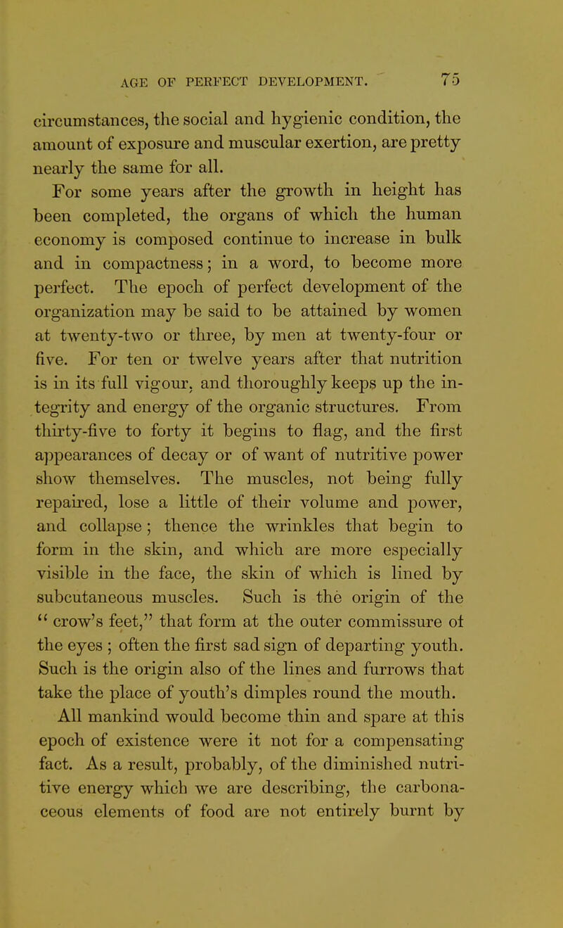 circumstances, the social and hygienic condition, the amount of exposure and muscular exertion, are pretty- nearly the same for all. For some years after the growth in height has been completed, the organs of which the human economy is composed continue to increase in bulk and in compactness; in a word, to become more perfect. The epoch of perfect development of the organization may be said to be attained by women at twenty-two or three, by men at twenty-four or five. For ten or twelve years after that nutrition is in its full vigour, and thoroughly keeps up the in- tegrity and energy of the organic structures. From thirty-five to forty it begins to flag, and the first appearances of decay or of want of nutritive power show themselves. The muscles, not being fully repaired, lose a little of their volume and power, and collapse; thence the wrinkles that begin to form in the skin, and which are more especially visible in the face, the skin of which is lined by subcutaneous muscles. Such is the origin of the  crow's feet, that form at the outer commissure ot the eyes ; often the first sad sign of departing youth. Such is the origin also of the lines and furrows that take the place of youth's dimples round the mouth. All mankind would become thin and spare at this epoch of existence were it not for a compensating fact. As a result, probably, of the diminished nutri- tive energy which we are describing, the carbona- ceous elements of food are not entirely burnt by