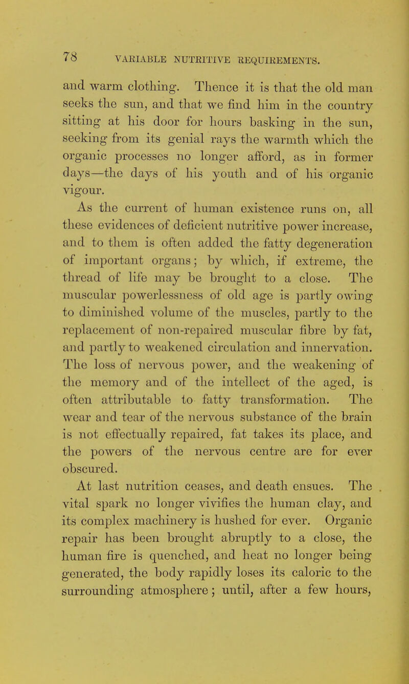 and warm clothing. Thence it is that the old man seeks the sun, and that we find him in the country sitting at his door for hours basking in the sun, seeking from its genial rays the warmth which the organic processes no longer afford, as in former days—the days of his youth and of his organic vigour. As the current of human existence runs on, all these evidences of deficient nutritive power increase, and to them is often added the fatty degeneration of important organs; by which, if extreme, the thread of life may be brought to a close. The muscular powerlessness of old age is partly owing to diminished volume of the muscles, partly to the replacement of non-repaired muscular fibre by fat, and partly to weakened circulation and innervation. The loss of nervous power, and the weakening of the memory and of the intellect of the aged, is often attributable to fatty transformation. The wear and tear of the nervous substance of the brain is not effectually repaired, fat takes its place, and the powers of the nervous centre are for ever obscured. At last nutrition ceases, and death ensues. The vital spark no longer vivifies the human clay, and its complex machinery is hushed for ever. Organic repair has been brought abruptly to a close, the human fire is quenched, and heat no longer being generated, the body rapidly loses its caloric to the surrounding atmosphere; until, after a few hours,