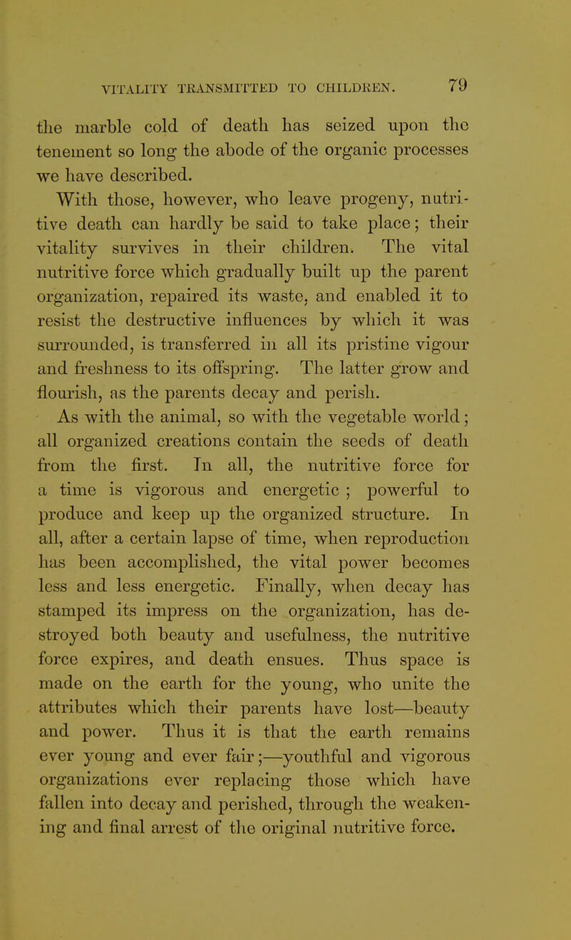 tlie marble cold of death has seized upon the tenement so long the abode of the organic processes we have described. With those, however, who leave progeny, nutri- tive death can hardly be said to take place; their vitality survives in their children. The vital nutritive force which gradually built up the parent organization, repaired its waste, and enabled it to resist the destructive influences by which it was surrounded, is transferred in all its pristine vigour and freshness to its offspring. The latter grow and flourish, as the parents decay and perish. As with the animal, so with the vegetable world; all organized creations contain the seeds of death from the first. In all, the nutritive force for a time is vigorous and energetic ; powerful to produce and keep up the organized structure. In all, after a certain lapse of time, when reproduction has been accomplished, the vital power becomes less and less energetic. Finally, when decay has stamped its impress on the organization, has de- stroyed both beauty and usefulness, the nutritive force expires, and death ensues. Thus space is made on the earth for the young, who unite the attributes which their parents have lost—beauty and power. Thus it is that the earth remains ever young and ever fair;—youthful and vigorous organizations ever replacing those which have fallen into decay and perished, through the weaken- ing and final arrest of the original nutritive force.