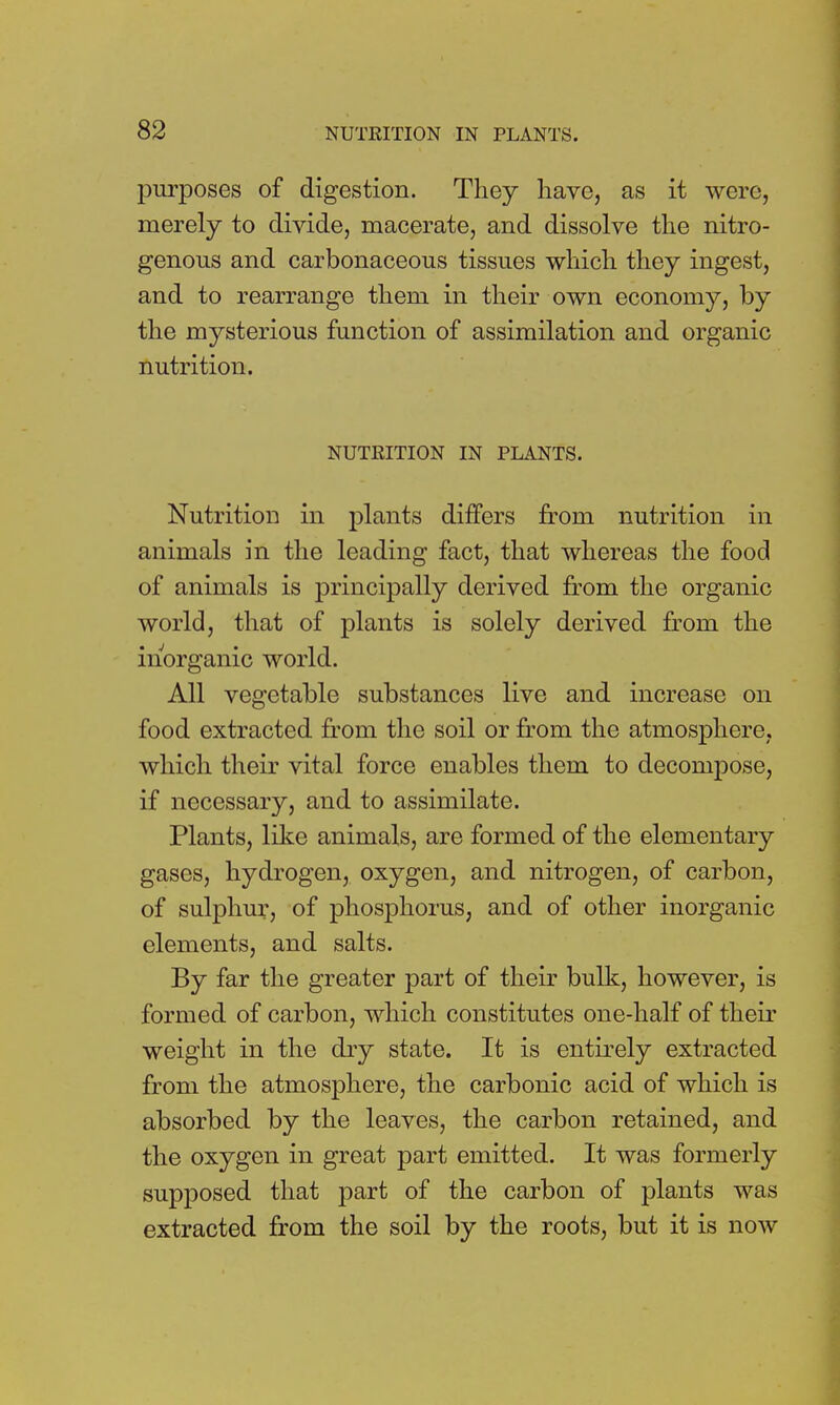 purposes of digestion. They have, as it were, merely to divide, macerate, and dissolve the nitro- genous and carbonaceous tissues which they ingest, and to rearrange them in their own economy, by the mysterious function of assimilation and organic nutrition. NUTRITION IN PLANTS. Nutrition in plants differs from nutrition in animals in the leading fact, that whereas the food of animals is principally derived from the organic world, that of plants is solely derived from the inorganic world. All vegetable substances live and increase on food extracted from the soil or from the atmosphere, which their vital force enables them to decompose, if necessary, and to assimilate. Plants, like animals, are formed of the elementary gases, hydrogen, oxygen, and nitrogen, of carbon, of sulphur, of phosphorus, and of other inorganic elements, and salts. By far the greater part of their bulk, however, is formed of carbon, which constitutes one-half of their weight in the dry state. It is entirely extracted from the atmosphere, the carbonic acid of which is absorbed by the leaves, the carbon retained, and the oxygen in great part emitted. It was formerly supposed that part of the carbon of plants was extracted from the soil by the roots, but it is now