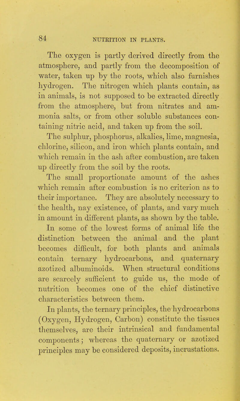 The oxygen is partly derived directly from the atmosphere, and partly from the decomposition of water, taken up by the roots, which also furnishes hydrogen. The nitrogen which plants contain, as in animals, is not supposed to be extracted directly from the atmosphere, but from nitrates and am- monia salts, or from other soluble substances con- taining nitric acid, and taken up from the soil. The sulphur, phosphorus, alkalies, lime, magnesia, chlorine, silicon, and iron which plants contain, and which remain in the ash after combustion, are taken up directly from the soil by the roots. The small proportionate amount of the ashes which remain after combustion is no criterion as to their importance. They are absolutely necessary to the health, nay existence, of plants, and vary much in amount in different plants, as shown by the table. In some of the lowest forms of animal life the distinction between the animal and the plant becomes difficult, for both plants and animals contain ternary hydrocarbons, and quaternary azotized albuminoids. When structural conditions are scarcely sufficient to guide us, the mode of nutrition becomes one of the chief distinctive characteristics between them. In plants, the ternary principles, the hydrocarbons (Oxygen, Hydrogen, Carbon) constitute the tissues themselves, are their intrinsical and fundamental components; whereas the quaternary or azotized principles may be considered deposits, incrustations.