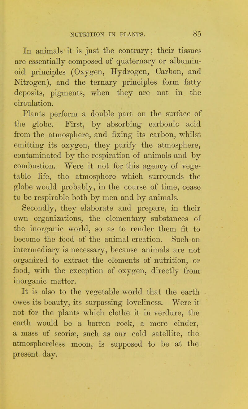 In animals it is just the contrary; their tissues are essentially composed of quaternary or albumin- oid principles (Oxygen, Hydrogen, Carbon, and Nitrogen), and the ternary principles form fatty deposits, pigments, when they are not in the circulation. Plants perform a double part on the surface of the globe. First, by absorbing carbonic acid from the atmosphere, and fixing its carbon, whilst emitting its oxygen, they purify the atmosphere, contaminated by the respiration of animals and by combustion. Were it not for this agency of vege- table life, the atmosphere which surrounds the globe would probably, in the course of time, cease to be respirable both by men and by animals. Secondly, they elaborate and prepare, in their own organizations, the elementary substances of the inorganic world, so as to render them fit to become the food of the animal creation. Such an intermediary is necessary, because animals are not organized to extract the elements of nutrition, or food, with the exception of oxygen, directly from inorganic matter. It is also to the vegetable world that the earth owes its beauty, its surpassing loveliness. Were it not for the plants which clothe it in verdure, the earth would be a barren rock, a mere cinder, a mass of scoriae, such as our cold satellite, the atmosphereless moon, is supposed to be at the present day.