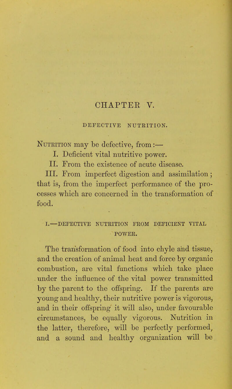 DEFECTIVE NUTKITION. Nuteition may be defective, from:— I. Deficient vital nutritive power. II. From the existence of acute disease. III. From imperfect digestion and assimilation; that is, from the imperfect performance of the pro- cesses which are concerned in the transformation of food. I.—DEFECTIVE NUTRITION FROM DEFICIENT VITAL POWER. The transformation of food into chyle and tissue, and the creation of animal heat and force by organic combustion, are vital functions which take place under the influence of the vital power transmitted by the parent to the offspring. If the parents are young and healthy, their nutritive power is vigorous, and in their offspring it will also, under favourable circumstances, be equally vigorous. Nutrition in the latter, therefore, will be perfectly performed, and a sound and healthy organization will be