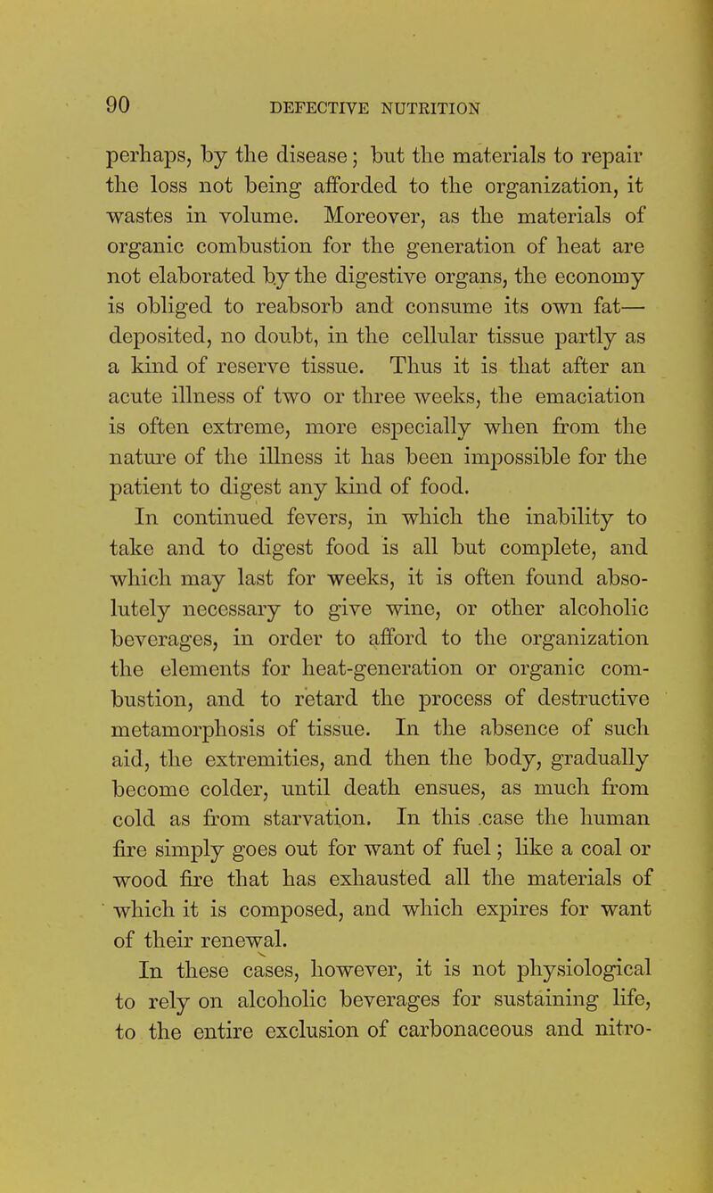 perhaps, by the disease; but the materials to repair the loss not being afforded to the organization, it wastes in volume. Moreover, as the materials of organic combustion for the generation of heat are not elaborated by the digestive organs, the economy is obliged to reabsorb and consume its own fat— deposited, no doubt, in the cellular tissue partly as a kind of reserve tissue. Thus it is that after an acute illness of two or three weeks, the emaciation is often extreme, more especially when from the nature of the illness it has been impossible for the patient to digest any kind of food. In continued fevers, in which the inability to take and to digest food is all but complete, and which may last for weeks, it is often found abso- lutely necessary to give wine, or other alcoholic beverages, in order to afford to the organization the elements for heat-generation or organic com- bustion, and to retard the process of destructive metamorphosis of tissue. In the absence of such aid, the extremities, and then the body, gradually become colder, until death ensues, as much from cold as from starvation. In this .case the human fire simply goes out for want of fuel; like a coal or wood fire that has exhausted all the materials of which it is composed, and which expires for want of their renewal. In these cases, however, it is not physiological to rely on alcoholic beverages for sustaining life, to the entire exclusion of carbonaceous and nitro-