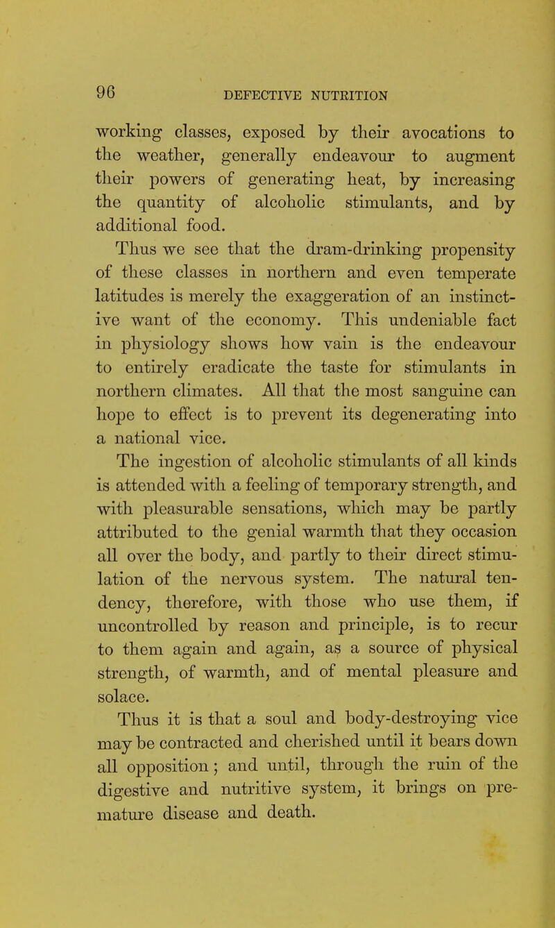 working classes, exposed by their avocations to the weather, generally endeavour to augment their powers of generating heat, by increasing the quantity of alcoholic stimulants, and by additional food. Thus we see that the dram-drinking propensity of these classes in northern and even temperate latitudes is merely the exaggeration of an instinct- ive want of the economy. This undeniable fact in physiology shows how vain is the endeavour to entirely eradicate the taste for stimulants in northern climates. All that the most sanguine can hope to effect is to prevent its degenerating into a national vice. The ingestion of alcoholic stimulants of all kinds is attended with a feeling of temporary strength, and with pleasurable sensations, which may be partly attributed to the genial warmth that they occasion all over the body, and partly to their direct stimu- lation of the nervous system. The natural ten- dency, therefore, with those who use them, if uncontrolled by reason and principle, is to recur to them again and again, as a source of physical strength, of warmth, and of mental pleasure and solace. Thus it is that a soul and body-destroying vice may be contracted and cherished until it bears down all opposition; and until, through the ruin of the digestive and nutritive system, it brings on pre- mature disease and death.