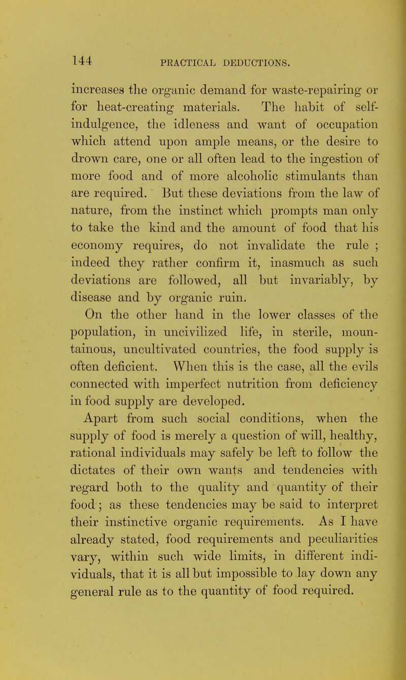 increases the organic demand for waste-repairing or for heat-creating materials. The habit of self- indulgence, the idleness and want of occupation which attend upon ample means, or the desire to drown care, one or all often lead to the ingestion of more food and of more alcoholic stimulants than are required. But these deviations from the law of nature, from the instinct which prompts man only to take the kind and the amount of food that his economy requires, do not invalidate the rule ; indeed they rather confirm it, inasmuch as such deviations are followed, all but invariably, by disease and by organic ruin. On the other hand in the lower classes of the population, in uncivilized life, in sterile, moun- tainous, uncultivated countries, the food supply is often deficient. When this is the case, all the evils connected with imperfect nutrition from deficiency in food supply are developed. Apart from such social conditions, when the supply of food is merely a question of will, healthy, rational individuals may safely be left to follow the dictates of their own wants and tendencies with regard both to the quality and quantity of their food; as these tendencies may be said to interpret their instinctive organic requirements. As I have already stated, food requirements and peculiarities vary, within such wide limits, in different indi- viduals, that it is all but impossible to lay down any general rule as to the quantity of food required.