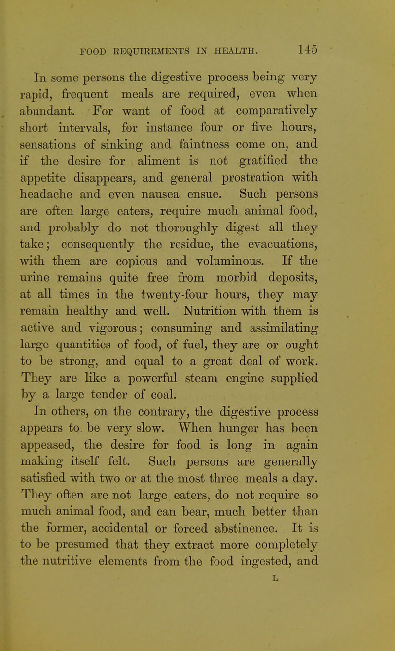 In some persons the digestive process being very rapid, frequent meals are required, even when abundant. For want of food at comparatively short intervals, for instance four or five hours, sensations of sinking and faintness come on, and if the desire for aliment is not gratified the appetite disappears, and general prostration with headache and even nausea ensue. Such persons are often large eaters, require much animal food, and probably do not thoroughly digest all they take; consequently the residue, the evacuations, with them are copious and voluminous. If the urine remains quite free from morbid deposits, at all times in the twenty-four hours, they may remain healthy and well. Nutrition with them is active and vigorous; consuming and assimilating large quantities of food, of fuel, they are or ought to be strong, and equal to a great deal of work. They are like a powerful steam engine supplied by a large tender of coal. In others, on the contrary, the digestive process appears to. be very slow. When hunger has been appeased, the desire for food is long in again making itself felt. Such persons are generally satisfied with two or at the most three meals a day. They often are not large eaters, do not require so much animal food, and can bear, much better than the former, accidental or forced abstinence. It is to be presumed that they extract more completely the nutritive elements from the food ingested, and L