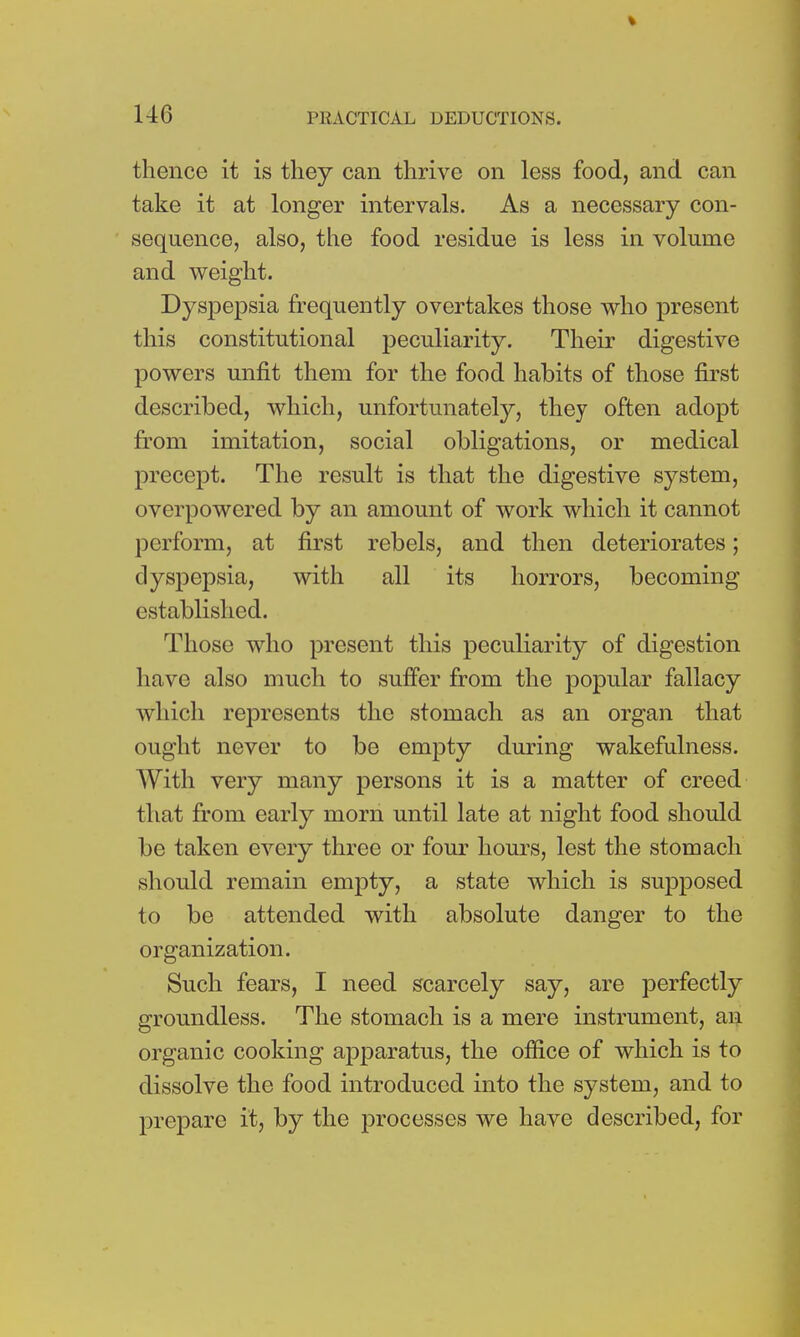 thence it is they can thrive on less food, and can take it at longer intervals. As a necessary con- sequence, also, the food residue is less in volume and weight. Dyspepsia frequently overtakes those who present this constitutional peculiarity. Their digestive powers unfit them for the food habits of those first described, which, unfortunately, they often adopt from imitation, social obligations, or medical precept. The result is that the digestive system, overpowered by an amount of work which it cannot perform, at first rebels, and then deteriorates; dyspepsia, with all its horrors, becoming established. Those who present this peculiarity of digestion have also much to suffer from the popular fallacy which represents the stomach as an organ that ought never to be empty during wakefulness. With very many persons it is a matter of creed that from early morn until late at night food should be taken every three or four hours, lest the stomach should remain empty, a state which is supposed to be attended with absolute danger to the organization. Such fears, I need scarcely say, are perfectly groundless. The stomach is a mere instrument, an organic cooking apparatus, the office of which is to dissolve the food introduced into the system, and to prepare it, by the processes we have described, for