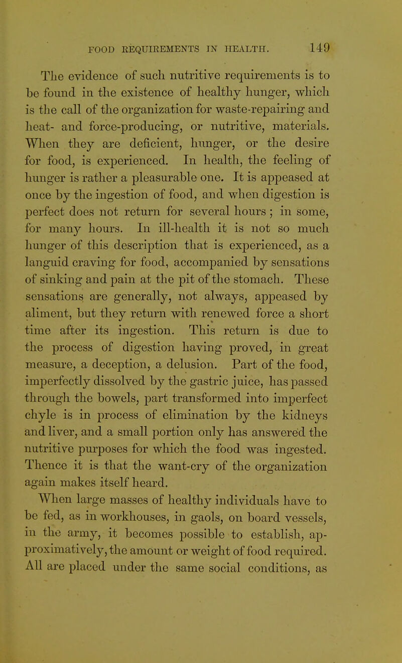 The evidence of such nutritive requirements is to be found in the existence of healthy hunger, which is the call of the organization for waste-repairing and heat- and force-producing, or nutritive, materials. When they are deficient, hunger, or the desire for food, is experienced. In health, the feeling of hunger is rather a pleasurable one. It is appeased at once by the ingestion of food, and when digestion is perfect does not return for several hours; in some, for many hours. In ill-health it is not so much hunger of this description that is experienced, as a languid craving for food, accompanied by sensations of sinking and pain at the pit of the stomach. These sensations are generally, not always, appeased by aliment, but they return with renewed force a short time after its ingestion. This return is due to the process of digestion having proved, in great measure, a deception, a delusion. Part of the food, imperfectly dissolved by the gastric juice, has passed through the bowels, part transformed into imperfect chyle is in process of elimination by the kidneys and liver, and a small jDortion only has answered the nutritive purposes for which the food was ingested. Thence it is that the want-cry of the organization again makes itself heard. When large masses of healthy individuals have to be fed, as in workhouses, in gaols, on board vessels, in the army, it becomes possible to establish, ap- proximatively,the amount or weight of food required. All are placed under the same social conditions, as